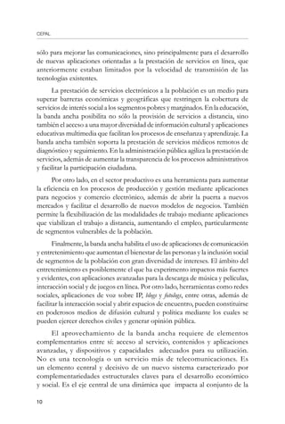 CEPAL
10
sólo para mejorar las comunicaciones, sino principalmente para el desarrollo
de nuevas aplicaciones orientadas a la prestación de servicios en línea, que
anteriormente estaban limitados por la velocidad de transmisión de las
tecnologías existentes.
La prestación de servicios electrónicos a la población es un medio para
superar barreras económicas y geográficas que restringen la cobertura de
servicios de interés social a los segmentos pobres y marginados. En la educación,
la banda ancha posibilita no sólo la provisión de servicios a distancia, sino
también el acceso a una mayor diversidad de información cultural y aplicaciones
educativas multimedia que facilitan los procesos de enseñanza y aprendizaje. La
banda ancha también soporta la prestación de servicios médicos remotos de
diagnóstico y seguimiento. En la administración pública agiliza la prestación de
servicios, además de aumentar la transparencia de los procesos administrativos
y facilitar la participación ciudadana.
Por otro lado, en el sector productivo es una herramienta para aumentar
la eficiencia en los procesos de producción y gestión mediante aplicaciones
para negocios y comercio electrónico, además de abrir la puerta a nuevos
mercados y facilitar el desarrollo de nuevos modelos de negocios. También
permite la flexibilización de las modalidades de trabajo mediante aplicaciones
que viabilizan el trabajo a distancia, aumentando el empleo, particularmente
de segmentos vulnerables de la población.
Finalmente, la banda ancha habilita el uso de aplicaciones de comunicación
y entretenimiento que aumentan el bienestar de las personas y la inclusión social
de segmentos de la población con gran diversidad de intereses. El ámbito del
entretenimiento es posiblemente el que ha experimento impactos más fuertes
y evidentes, con aplicaciones avanzadas para la descarga de música y películas,
interacción social y de juegos en línea. Por otro lado, herramientas como redes
sociales, aplicaciones de voz sobre IP, blogs y fotologs, entre otras, además de
facilitar la interacción social y abrir espacios de encuentro, pueden constituirse
en poderosos medios de difusión cultural y política mediante los cuales se
pueden ejercer derechos civiles y generar opinión pública.
El aprovechamiento de la banda ancha requiere de elementos
complementarios entre sí: acceso al servicio, contenidos y aplicaciones
avanzadas, y dispositivos y capacidades adecuados para su utilización.
No es una tecnología o un servicio más de telecomunicaciones. Es
un elemento central y decisivo de un nuevo sistema caracterizado por
complementariedades estructurales claves para el desarrollo económico
y social. Es el eje central de una dinámica que impacta al conjunto de la
 
