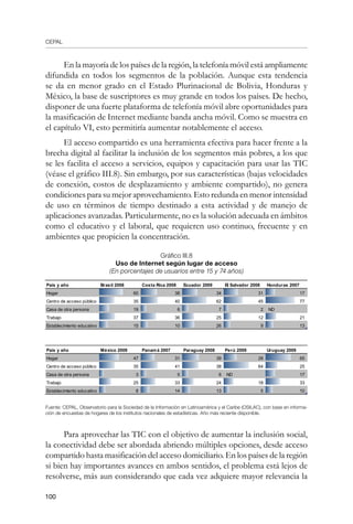 CEPAL
100
En la mayoría de los países de la región, la telefonía móvil está ampliamente
difundida en todos los segmentos de la población. Aunque esta tendencia
se da en menor grado en el Estado Plurinacional de Bolivia, Honduras y
México, la base de suscriptores es muy grande en todos los países. De hecho,
disponer de una fuerte plataforma de telefonía móvil abre oportunidades para
la masificación de Internet mediante banda ancha móvil. Como se muestra en
el capítulo VI, esto permitiría aumentar notablemente el acceso.
El acceso compartido es una herramienta efectiva para hacer frente a la
brecha digital al facilitar la inclusión de los segmentos más pobres, a los que
se les facilita el acceso a servicios, equipos y capacitación para usar las TIC
(véase el gráfico III.8). Sin embargo, por sus características (bajas velocidades
de conexión, costos de desplazamiento y ambiente compartido), no genera
condiciones para su mejor aprovechamiento. Esto redunda en menor intensidad
de uso en términos de tiempo destinado a esta actividad y de manejo de
aplicaciones avanzadas. Particularmente, no es la solución adecuada en ámbitos
como el educativo y el laboral, que requieren uso continuo, frecuente y en
ambientes que propicien la concentración.
Gráfico III.8
Uso de Internet según lugar de acceso
(En porcentajes de usuarios entre 15 y 74 años)
Fuente: CEPAL, Observatorio para la Sociedad de la Información en Latinoamérica y el Caribe (OSILAC), con base en informa-
ción de encuestas de hogares de los institutos nacionales de estadísticas. Año más reciente disponible.
Para aprovechar las TIC con el objetivo de aumentar la inclusión social,
la conectividad debe ser abordada abriendo múltiples opciones, desde acceso
compartido hasta masificación del acceso domiciliario. En los países de la región
si bien hay importantes avances en ambos sentidos, el problema está lejos de
resolverse, más aun considerando que cada vez adquiere mayor relevancia la
País y año Brasil 2008 Costa Rica 2008 Ecuador 2009 El Salvador 2008 Honduras 2007
Hogar 60 38 34 31 17
Centro de acceso público 35 40 62 45 77
Casa de otra persona 19 6 7 2 ND
Trabajo 37 36 25 12 21
Establecimiento educativo 15 10 26 9 13
País y año México 2009 Panamá 2007 Paraguay 2008 Perú 2009 Uruguay 2009
Hogar 47 31 39 28 65
Centro de acceso público 35 41 38 64 25
Casa de otra persona 3 5 6 ND 17
Trabajo 25 33 24 18 33
Establecimiento educativo 8 14 13 5 10
 