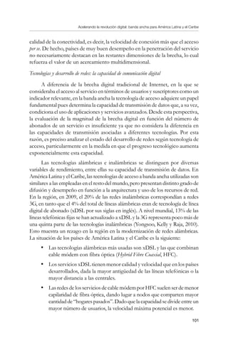 Acelerando la revolución digital: banda ancha para América Latina y el Caribe
101
calidad de la conectividad, es decir, la velocidad de conexión más que el acceso
per se. De hecho, países de muy buen desempeño en la penetración del servicio
no necesariamente destacan en las restantes dimensiones de la brecha, lo cual
refuerza el valor de un acercamiento multidimensional.
Tecnologías y desarrollo de redes: la capacidad de comunicación digital
A diferencia de la brecha digital tradicional de Internet, en la que se
consideraba el acceso al servicio en términos de usuarios y suscriptores como un
indicador relevante, en la banda ancha la tecnología de acceso adquiere un papel
fundamental pues determina la capacidad de transmisión de datos que, a su vez,
condiciona el uso de aplicaciones y servicios avanzados. Desde esta perspectiva,
la evaluación de la magnitud de la brecha digital en función del número de
abonados de un servicio es insuficiente ya que no considera la diferencia en
las capacidades de transmisión asociadas a diferentes tecnologías. Por esta
razón, es preciso analizar el estado del desarrollo de redes según tecnología de
acceso, particularmente en la medida en que el progreso tecnológico aumenta
exponencialmente esta capacidad.
Las tecnologías alámbricas e inalámbricas se distinguen por diversas
variables de rendimiento, entre ellas su capacidad de transmisión de datos. En
América Latina y el Caribe, las tecnologías de acceso a banda ancha utilizadas son
similares a las empleadas en el resto del mundo, pero presentan distinto grado de
difusión y desempeño en función a la arquitectura y uso de los recursos de red.
En la región, en 2009, el 20% de las redes inalámbricas correspondían a redes
3G, en tanto que el 4% del total de líneas alámbricas eran de tecnología de línea
digital de abonado (xDSL por sus siglas en inglés). A nivel mundial, 13% de las
líneas telefónicas fijas se han actualizado a xDSL y la 3G representa poco más de
una quinta parte de las tecnologías inalámbricas (Yongsoo, Kelly y Raja, 2010).
Esto muestra un rezago en la región en la modernización de redes alámbricas.
La situación de los países de América Latina y el Caribe es la siguiente:
•	 Las tecnologías alámbricas más usadas son xDSL y las que combinan
cable módem con fibra óptica (Hybrid Fibre Coaxial, HFC).
•	 Los servicios xDSL tienen menor calidad y velocidad que en los países
desarrollados, dada la mayor antigüedad de las líneas telefónicas o la
mayor distancia a las centrales.
•	 Las redes de los servicios de cable módem por HFC suelen ser de menor
capilaridad de fibra óptica, dando lugar a nodos que comparten mayor
cantidad de “hogares pasados”. Dado que la capacidad se divide entre un
mayor número de usuarios, la velocidad máxima potencial es menor.
 