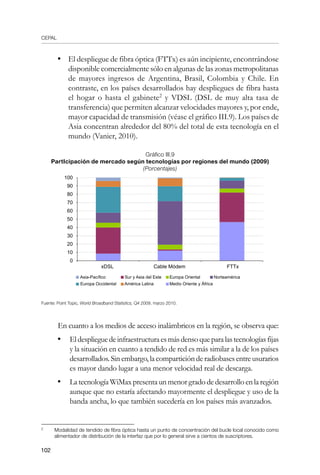 CEPAL
102
•	 El despliegue de fibra óptica (FTTx) es aún incipiente, encontrándose
disponible comercialmente sólo en algunas de las zonas metropolitanas
de mayores ingresos de Argentina, Brasil, Colombia y Chile. En
contraste, en los países desarrollados hay despliegues de fibra hasta
el hogar o hasta el gabinete
y VDSL (DSL de muy alta tasa de
transferencia) que permiten alcanzar velocidades mayores y, por ende,
mayor capacidad de transmisión (véase el gráfico III.9). Los países de
Asia concentran alrededor del 80% del total de esta tecnología en el
mundo (Vanier, 2010).
Gráfico III.9
PartIcipación de mercado según tecnologías por regiones del mundo (2009)
(Porcentajes)
Fuente: Point Topic, World Broadband Statistics, Q4 2009, marzo 2010.
En cuanto a los medios de acceso inalámbricos en la región, se observa que:
•	 Eldesplieguedeinfraestructuraesmásdensoqueparalastecnologíasfijas
y la situación en cuanto a tendido de red es más similar a la de los países
desarrollados.Sinembargo,lacomparticiónderadiobasesentreusurarios
es mayor dando lugar a una menor velocidad real de descarga.
•	 LatecnologíaWiMaxpresentaunmenorgradodedesarrolloenlaregión
aunque que no estaría afectando mayormente el despliegue y uso de la
banda ancha, lo que también sucedería en los países más avanzados.
	
Modalidad de tendido de fibra óptica hasta un punto de concentración del bucle local conocido como
alimentador de distribución de la interfaz que por lo general sirve a cientos de suscriptores.
100
90
80
70
60
50
40
30
20
10
0
xDSL		 Cable Módem	 FTTx
Asia-Pacífico
Europa Occidental
Sur y Asia del Este
América Latina
Europa Oriental
Medio Oriente y África
Norteamérica
 