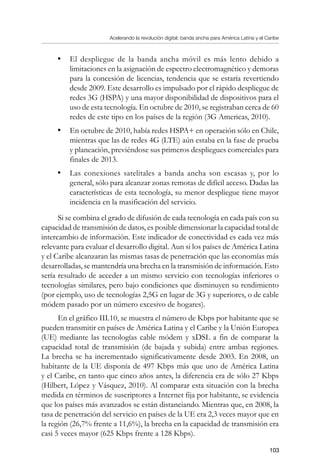 Acelerando la revolución digital: banda ancha para América Latina y el Caribe
103
•	 El despliegue de la banda ancha móvil es más lento debido a
limitaciones en la asignación de espectro electromagnético y demoras
para la concesión de licencias, tendencia que se estaría revertiendo
desde 2009. Este desarrollo es impulsado por el rápido despliegue de
redes 3G (HSPA) y una mayor disponibilidad de dispositivos para el
uso de esta tecnología. En octubre de 2010, se registraban cerca de 60
redes de este tipo en los países de la región (3G Americas, 2010).
•	 En octubre de 2010, había redes HSPA+ en operación sólo en Chile,
mientras que las de redes 4G (LTE) aún estaba en la fase de prueba
y planeación, previéndose sus primeros despliegues comerciales para
finales de 2013.
•	 Las conexiones satelitales a banda ancha son escasas y, por lo
general, sólo para alcanzar zonas remotas de difícil acceso. Dadas las
características de esta tecnología, su menor despliegue tiene mayor
incidencia en la masificación del servicio.
Si se combina el grado de difusión de cada tecnología en cada país con su
capacidad de transmisión de datos, es posible dimensionar la capacidad total de
intercambio de información. Este indicador de conectividad es cada vez más
relevante para evaluar el desarrollo digital. Aun si los países de América Latina
y el Caribe alcanzaran las mismas tasas de penetración que las economías más
desarrolladas, se mantendría una brecha en la transmisión de información. Esto
sería resultado de acceder a un mismo servicio con tecnologías inferiores o
tecnologías similares, pero bajo condiciones que disminuyen su rendimiento
(por ejemplo, uso de tecnologías 2,5G en lugar de 3G y superiores, o de cable
módem pasado por un número excesivo de hogares).
En el gráfico III.10, se muestra el número de Kbps por habitante que se
pueden transmitir en países de América Latina y el Caribe y la Unión Europea
(UE) mediante las tecnologías cable módem y xDSL a fin de comparar la
capacidad total de transmisión (de bajada y subida) entre ambas regiones.
La brecha se ha incrementado significativamente desde 2003. En 2008, un
habitante de la UE disponía de 497 Kbps más que uno de América Latina
y el Caribe, en tanto que cinco años antes, la diferencia era de sólo 27 Kbps
(Hilbert, López y Vásquez, 2010). Al comparar esta situación con la brecha
medida en términos de suscriptores a Internet fija por habitante, se evidencia
que los países más avanzados se están distanciando. Mientras que, en 2008, la
tasa de penetración del servicio en países de la UE era 2,3 veces mayor que en
la región (26,7% frente a 11,6%), la brecha en la capacidad de transmisión era
casi 5 veces mayor (625 Kbps frente a 128 Kbps).
 