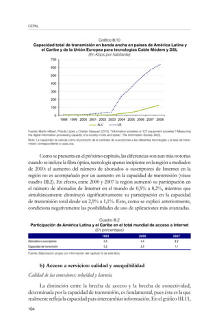 CEPAL
104
Gráfico III.10
Capacidad total de transmisión en banda ancha en países de América Latina y
el Caribe y de la Unión Europea para tecnologías Cable Módem y DSL
(En Kbps por habitante)
Fuente: Martin Hilbert, Priscila López y Cristián Vásquez (2010), “Information societies or ‘ICT equipment societies’? Measuring
the digital information processing capacity of a society in bits and bytes”, The Information Society 26(3).
Nota: La capacidad se calcula como el producto de la cantidad de suscriptores a las diferentes tecnologías y la tasa de trans-
misión correspondiente a cada una.
Como se presenta en el próximo capítulo, las diferencias son aun más notorias
cuandoseincluyelafibraóptica,tecnologíaapenasincipienteenlaregiónamediados
de 2010: el aumento del número de abonados o suscriptores de Internet en la
región no es acompañado por un aumento en la capacidad de transmisión (véase
cuadro III.2). En efecto, entre 2000 y 2007 la región aumentó su participación en
el número de abonados de Internet en el mundo de 0,5% a 8,2%, mientras que
simultáneamente disminuyó significativamente su participación en la capacidad
de transmisión total desde un 2,9% a 1,1%. Esto, como se explicó anteriormente,
condiciona negativamente las posibilidades de uso de aplicaciones más avanzadas.
Cuadro III.2
Participación de América Latina y el Caribe en el total mundial de acceso a Internet
(En porcentajes)
1993 2000 2007
Abonados o suscriptores 0,5 4,4 8,2
Capacidad de transmisión 0,2 2,9 1,1
Fuente: Elaboración propia con información del capítulo IV de este libro.
b)	Acceso a servicios: calidad y asequibilidad
Calidad de las conexiones: velocidad y latencia
La distinción entre la brecha de acceso y la brecha de conectividad,
determinada por la capacidad de transmisión, es fundamental, pues ésta es la que
realmente refleja la capacidad para intercambiar información. En el gráfico III.11,
700
600
500
400
300
200
100
0
ALC UE
1998 1999 2000 2001 2002 2003 2004 2005 2006 2007 2008
 