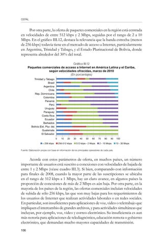CEPAL
106
Por otra parte, la oferta de paquetes comerciales en la región está centrada
en velocidades de entre 512 kbps y 2 Mbps, seguidas por el rango de 2 a 10
Mbps. En el gráfico III.12, destaca la relevancia que la banda estrecha (menos
de 256 kbps) todavía tiene en el mercado de acceso a Internet, particularmente
en Argentina, Trinidad y Tabago, y el Estado Plurinacional de Bolivia, donde
representa alrededor del 30% del total.
Gráfico III.12
Paquetes comerciales de acceso a Internet en América Latina y el Caribe,	
según velocidades ofrecidas, marzo de 2010
(En porcentajes)
Fuente: Elaboración propia con base en información de los principales operadores de cada país.
Acorde con estos parámetros de oferta, en muchos países, un número
importante de usuarios está suscrito a conexiones con velocidades de bajada de
entre 1 y 2 Mbps (véase cuadro III.3). Si bien, comparando con información
para finales de 2008, cuando la mayor parte de las suscripciones se ubicaba
en el rango de 512 kbps a 1 Mbps, hay un claro avance, en algunos países la
proporción de conexiones de más de 2 Mbps es aún baja. Por otra parte, en la
mayoría de los países de la región, las ofertas comerciales incluían velocidades
de subida de sólo 256 kbps, las que son muy bajas para los requerimientos de
los usuarios de Internet que realizan actividades laborales o en redes sociales.
En particular, son insuficientes para aplicaciones de voz, video o teletrabajo que
impliquen el intercambio de grandes archivos, y para actividades simultáneas que
incluyan, por ejemplo, voz, video y correo electrónico. Su insuficiencia es aun
más notoria para aplicaciones de telediagnóstico, educación remota o gobierno
electrónico, que demandan mucho mayores capacidades de transmisión.
Trinidad y Tabago
Brasil
Argentina
Chile
Rep. Dominicana
Colombia
Panamá
Perú
Uruguay
Paraguay
Costa Rica
Ecuador
Barbados
Bolivia (Est. Plur. de)
Guatemala
El Salvador
0 10 20 30 40 50 60 70 80 90 100
 256 kbps 256-512 kbps 512 kbps - 2 Mops 2 - 10 Mops 10 - 30 Mops
 