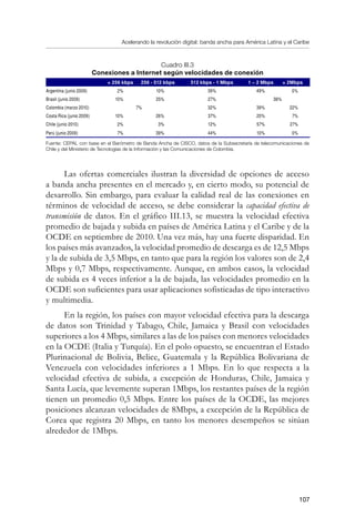 Acelerando la revolución digital: banda ancha para América Latina y el Caribe
107
Cuadro III.3
Conexiones a Internet según velocidades de conexión
 256 kbps 256 - 512 kbps 512 kbps - 1 Mbps 1 – 2 Mbps  2Mbps
Argentina (junio 2009) 2% 10% 39% 49% 0%
Brasil (junio 2009) 10% 25% 27% 38%
Colombia (marzo 2010) 7% 32% 39% 22%
Costa Rica (junio 2009) 10% 26% 37% 20% 7%
Chile (junio 2010) 2% 3% 12% 57% 27%
Perú (junio 2009) 7% 39% 44% 10% 0%
Fuente: CEPAL con base en el Barómetro de Banda Ancha de CISCO, datos de la Subsecretaría de telecomunicaciones de
Chile y del Ministerio de Tecnologías de la Información y las Comunicaciones de Colombia.
Las ofertas comerciales ilustran la diversidad de opciones de acceso
a banda ancha presentes en el mercado y, en cierto modo, su potencial de
desarrollo. Sin embargo, para evaluar la calidad real de las conexiones en
términos de velocidad de acceso, se debe considerar la capacidad efectiva de
transmisión de datos. En el gráfico III.13, se muestra la velocidad efectiva
promedio de bajada y subida en países de América Latina y el Caribe y de la
OCDE en septiembre de 2010. Una vez más, hay una fuerte disparidad. En
los países más avanzados, la velocidad promedio de descarga es de 12,5 Mbps
y la de subida de 3,5 Mbps, en tanto que para la región los valores son de 2,4
Mbps y 0,7 Mbps, respectivamente. Aunque, en ambos casos, la velocidad
de subida es 4 veces inferior a la de bajada, las velocidades promedio en la
OCDE son suficientes para usar aplicaciones sofisticadas de tipo interactivo
y multimedia.
En la región, los países con mayor velocidad efectiva para la descarga
de datos son Trinidad y Tabago, Chile, Jamaica y Brasil con velocidades
superiores a los 4 Mbps, similares a las de los países con menores velocidades
en la OCDE (Italia y Turquía). En el polo opuesto, se encuentran el Estado
Plurinacional de Bolivia, Belice, Guatemala y la República Bolivariana de
Venezuela con velocidades inferiores a 1 Mbps. En lo que respecta a la
velocidad efectiva de subida, a excepción de Honduras, Chile, Jamaica y
Santa Lucía, que levemente superan 1Mbps, los restantes países de la región
tienen un promedio 0,5 Mbps. Entre los países de la OCDE, las mejores
posiciones alcanzan velocidades de 8Mbps, a excepción de la República de
Corea que registra 20 Mbps, en tanto los menores desempeños se sitúan
alrededor de 1Mbps.
 