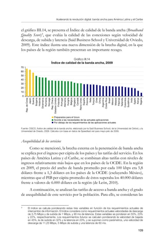 Acelerando la revolución digital: banda ancha para América Latina y el Caribe
109
el gráfico III.14, se presenta el Índice de calidad de la banda ancha (Broadband
Quality Score)
, que evalúa la calidad de las conexiones según velocidad de
descarga, de subida y latencia (Said Business School y Universidad de Oviedo,
2009). Este índice ilustra una nueva dimensión de la brecha digital, en la que
los países de la región también presentan un importante rezago.
Gráfico III.14
Índice de calidad de la banda ancha, 2009
Fuente: CISCO, Índice de calidad de la banda ancha, elaborado por la Said Business School, de la Universidad de Oxford, y la
Universidad de Oviedo, 2009. Cálculos con base en datos de Speedtest.net para mayo-julio de 2009.
Asequibilidad de los servicios
Como se mencionó, la brecha externa en la penetración de banda ancha
se explica por el ingreso per cápita de los países y las tarifas del servicio. En los
países de América Latina y el Caribe, se combinan altas tarifas con niveles de
ingresos relativamente más bajos que en los países de la OCDE. En la región
en 2009, el precio del ancho de banda promedio por cada 100 kbps era 5,8
dólares frente a 1,3 dólares en los países de la OCDE (excluyendo México),
mientras que el PIB per cápita promedio de éstos superaba los 40.000 dólares
frente a valores de 6.000 dólares en la región (de León, 2010).
A continuación, se analizan las tarifas de acceso a banda ancha y el grado
de asequibilidad de este servicio por la población. Para ello, se consideran las
	
El índice se calcula ponderando estas tres variables en función de los requerimientos actuales de
intercambio de información. El índice considera como requerimientos actuales velocidades de descarga
de 3,75 Mbps y de subida de 1 Mbps, y 90 ms de latencia. Estas variables se ponderan en 55%, 23%
y 22%, respectivamente. Los requerimientos futuros se calculan ponderando la velocidad de bajada
en 45%, la de subida en 32% y la latencia en 23%, y se suponen como parámetros, una velocidad de
descarga de 11,25 Mbps, 5 Mbps de subida y una latencia de 60 ms.
Rep.deCorea
Japón
Suecia
Bulgaria
Holanda
Dinamarca
Rumania
Noruega
Rep.Checa
EstadosUnidos
Finlandia
Portugal
Alemania
Hungría
Bélgica
Singapur
Canadá
ReinoUnido
España
Polonia
Italia
Turquía
Chile
China
Argentina
CostaRica
Brasil
México
Malasia
Filipinas
Tailandia
Colombia
Sudáfrica
India
Egipto
Kenya
Nigeria
70
60
50
40
30
20
10
0
Preparados para el futuro
Acorde a las necesidades de las actuales aplicaciones
Por debajo de los requerimientos de las aplicaciones actuales
 