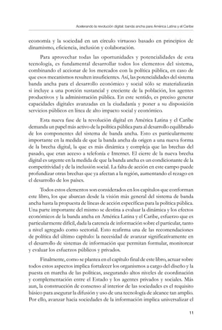 Acelerando la revolución digital: banda ancha para América Latina y el Caribe
11
economía y la sociedad en un círculo virtuoso basado en principios de
dinamismo, eficiencia, inclusión y colaboración.
Para aprovechar todas las oportunidades y potencialidades de esta
tecnología, es fundamental desarrollar todos los elementos del sistema,
combinando el accionar de los mercados con la política pública, en caso de
que esos mecanismos resulten insuficientes. Así, las potencialidades del sistema
banda ancha para el desarrollo económico y social sólo se materializarán
si incluye a una porción sustancial y creciente de la población, los agentes
productivos y la administración pública. En este sentido, es preciso generar
capacidades digitales avanzadas en la ciudadanía y poner a su disposición
servicios públicos en línea de alto impacto social y económico.
Esta nueva fase de la revolución digital en América Latina y el Caribe
demanda un papel más activo de la política pública para al desarrollo equilibrado
de los componentes del sistema de banda ancha. Esto es particularmente
importante en la medida de que la banda ancha da origen a una nueva forma
de la brecha digital, la que es más dinámica y compleja que las brechas del
pasado, que eran acceso a telefonía e Internet. El cierre de la nueva brecha
digital es urgente en la medida de que la banda ancha es un condicionante de la
competitividad y de la inclusión social. La falta de acción en este campo puede
profundizar otras brechas que ya afectan a la región, aumentando el rezago en
el desarrollo de los países.
Todos estos elementos son considerados en los capítulos que conforman
este libro, los que abarcan desde la visión más general del sistema de banda
ancha hasta la propuesta de líneas de acción específicas para la política pública.
Una parte importante del mismo se destina a evaluar la dinámica y los efectos
económicos de la banda ancha en América Latina y el Caribe, esfuerzo que es
particularmente difícil, dada la carencia de información sobre el particular, tanto
a nivel agregado como sectorial. Esto reafirma una de las recomendaciones
de política del último capítulo: la necesidad de avanzar significativamente en
el desarrollo de sistemas de información que permitan formular, monitorear
y evaluar los esfuerzos públicos y privados.
Finalmente, como se plantea en el capítulo final de este libro, actuar sobre
todos estos aspectos implica fortalecer los organismos a cargo del diseño y la
puesta en marcha de las políticas, asegurando altos niveles de coordinación
y complementación entre el Estado y los agentes privados y sociales. Más
aun, la construcción de consenso al interior de las sociedades es el requisito
básico para asegurar la difusión y uso de una tecnología de alcance tan amplio.
Por ello, avanzar hacia sociedades de la información implica universalizar el
 