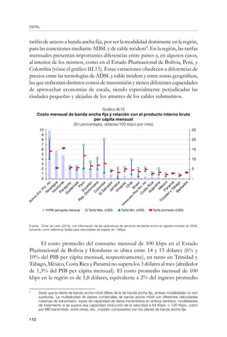 CEPAL
110
tarifas de acceso a banda ancha fija, por ser la modalidad dominante en la región,
para las conexiones mediante ADSL y de cable módem
. En la región, las tarifas
mensuales presentan importantes diferencias entre países y, en algunos casos,
al interior de los mismos, como en el Estado Plurinacional de Bolivia, Perú, y
Colombia (véase el gráfico III.15). Estas variaciones obedecen a diferencias de
precios entre las tecnologías de ADSL y cable módem y entre zonas geográficas,
las que enfrentan distintos costos de transmisión y tienen diferentes capacidades
de aprovechar economías de escala, siendo especialmente perjudicadas las
ciudades pequeñas y alejadas de los amarres de los cables submarinos.
Gráfico III.15
Costo mensual de banda ancha fija y relación con el producto interno bruto
per cápita mensual
(En porcentajes, dólares/100 kbps por mes)
Fuente: Omar de León (2010), con información de los operadores de servicios de banda ancha en agosto–octubre de 2009,
tomando como referencia tarifas para velocidades de bajada de 1 Mbps.
El costo promedio del consumo mensual de 100 kbps en el Estado
Plurinacional de Bolivia y Honduras se ubica entre 14 y 15 dólares (6% y
10% del PIB per cápita mensual, respectivamente), en tanto en Trinidad y
Tabago, México, Costa Rica y Panamá no supera los 3 dólares al mes (alrededor
de 1,3% del PIB per cápita mensual). El costo promedio mensual de 100
kbps en la región es de 5,8 dólares, equivalente a 2% del ingreso promedio
	
Dado que la oferta de banda ancha móvil difiere de la de banda ancha fija, ambas modalidades no son
sustitutas. La multiplicidad de planes comerciales de banda ancha móvil con diferentes velocidades
máximas de transmisión, topes de capacidad de datos transmitidos en ambos sentidos, modalidades
de tratamiento si se supera esa capacidad (reducción de la velocidad a 64 Kbps. o 128 Kbps, cobro
por MB transmitido, entre otras), etc., impiden compararlos con los planes de banda ancha fija.
M
éxico
C
hile
Argentina
Trinidad
y
Tabago
Venezuela
(R
ep
Bol.de)
C
osta
R
ica
Brasil
Panam
á
C
olom
bia
U
ruguay
Jam
aica
R
ep.D
om
inicana
Perú
ElSalvador
Paraguay
Ecuador
Nicaragua
G
uatem
ala
Bolivia
(Est.Plur.de)
10
9
8
7
6
5
4
3
2
1
0
H
onduras
Barbados
25
20
15
10
5
-
%PIB percapita mensual Tarifa Máx. (USD) Tarifa Min. (USD) Tarifa promedio (USD)
 