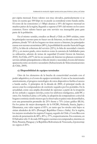 Acelerando la revolución digital: banda ancha para América Latina y el Caribe
111
per cápita mensual. Estos valores son muy elevados, particularmente si se
tiene en cuenta que 100 kbps no se puede ya considerar como banda ancha.
El costo de las conexiones a 1 Mbps alcanza a 10% del ingreso mensual en
muchos países de la región, llegando a superar el 50% del mismo en los casos
extremos. Estos valores hacen que este servicio sea inasequible para gran
parte de la población.
En el mismo sentido, estudios en Brasil y Chile en 2009 señalan, entre
las principales razones para no hacer uso de Internet, su elevado costo. En el
primero, donde 76% de los hogares no tiene acceso a Internet, las principales
causas son razones económicas (48%), la posibilidad de acceder fuera del hogar
(22%), la falta de cobertura del servicio (22%), la falta de necesidad o interés
(8%) y, en menor grado, otros motivos como la carencia de habilidades para
su utilización, además de temas de seguridad (Comité Gestor da Internet,
2010). En Chile, el 87% de los no usuarios de Internet no planean contratar el
servicio debido principalmente a falta de interés y necesidad, el costo del mismo
aparecería como un motivo secundario (Subsecretaría de Telecomunicaciones
de Chile, 2009).
c)	Disponibilidad de equipos terminales
Otro de los elementos de la brecha de conectividad asociado con el
poder adquisitivo, es el costo de equipos terminales. Como se ha mencionado
anteriormente, el progreso tecnológico de estos dispositivos facilita el acceso
a banda ancha. A principios de la década de 2000, el principal medio de
acceso eran los computadores de escritorio seguidos por los portátiles. En la
actualidad, existe una amplia diversidad de opciones a partir de la irrupción
de los netbooks y equipos móviles, como los teléfonos inteligentes, tablet PC y
otros. En América Latina y el Caribe, la adopción de computadores a nivel de
hogares continúa siendo menor que la observada en países más desarrollados,
con una penetración promedio de 25% frente a 75% (véase gráfico III.16).
En los países de mejor desempeño de la OCDE, Holanda, Suecia, Japón y
Dinamarca, este valor supera el 85%, en tanto que los niveles más bajos se
sitúan alrededor de 60% (Portugal, República Checa e Italia). En la región,
los mejores resultados los registra Uruguay, seguido de Chile y Costa Rica con
niveles de penetración de 48%, 40% y 37%, respectivamente. En contraste, en
El Salvador sólo 11 de cada 100 hogares cuentan con computador, mientras en
Perú, Panamá, Paraguay y la República Bolivariana de Venezuela, el porcentaje
no supera el 20%.
 