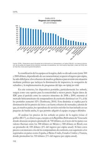 CEPAL
112
Gráfico III.16
Hogares con computador
(En porcentajes)
Fuente: CEPAL, Observatorio para la Sociedad de la Información en Latinoamérica y el Caribe (OSILAC), con base en informa-
ción de encuestas de hogares de los institutos nacionales de estadísticas, año más reciente disponible; y datos de OCDE sitio
en línea http://www.oecd.org/sti/ict/broadband.
La masificación delos equipos en la región, dado su elevado costo (entre500
y 2000 dólares, dependiendo de sus características) respecto al ingreso per cápita,
hasidodifícilpesealosesfuerzosdemuchosgobiernospararevertir estasituación
mediante políticas que incluyen la disminución de impuestos, la otorgación de
subsidios y la implementación de programas del tipo one laptop per child.
En este contexto, los dispositivos portátiles, particularmente los netbooks,
surgen como una opción para la conectividad a menor precio. Según datos de
IDC para el período entre los terceros trimestres de 2008 y 2009, mientras el
mercado latinoamericano de computadores de escritorio disminuyó en 1%, el de
los portátiles aumentó 52% (Temboury, 2010). Esta dinámica se explica por la
disminución de los precios de éstos y un fuerte esfuerzo de mercadeo, además de
que, en muchos países, los operadores de servicios móviles los han incluido en sus
paquetes de banda ancha, lo que permite adquirir el equipo en pagos diferidos.
Al analizar los precios de los netbooks en países de la región (véase el
gráfico III.17), se observa que, excepto en la República Bolivariana de Venezuela
donde alcanzan un precio promedio de 700 dólares, en el resto de los países sus
valores fluctúan entre los 300 dólares en México y 500 dólares en Brasil, con
un promedio de 430 dólares (6% del ingreso per cápita anual). Si bien estos
precios son menores a los de los computadores de escritorio, son superiores a los
registrados en países como España, el Reino Unido, Estados Unidos y Francia,
donde promedian los 310 dólares (1% del ingreso per cápita anual).
100
90
80
70
60
50
40
30
20
10
-
H
olandaSueciaJapón
Dinam
arca
Alem
ania
Rep.de
C
orea
Reino
U
nido
Finlandia
C
anadá
(2008)España
Rep.EslovacaH
ungríaItalia
Rep.C
heca
Portugal
U
ruguay
C
hile
(2008)
C
osta
Rica
Brasil(2008)M
éxicoEcuador
C
olom
bia
(2008)Perú
Panam
á
(2007)
Paraguay
(2008)
Rep.Bol.de
Venezuela
(2007)
ElSalvador(2008)
 