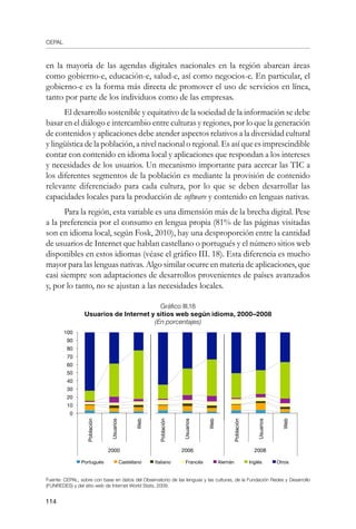 CEPAL
114
en la mayoría de las agendas digitales nacionales en la región abarcan áreas
como gobierno-e, educación-e, salud-e, así como negocios-e. En particular, el
gobierno-e es la forma más directa de promover el uso de servicios en línea,
tanto por parte de los individuos como de las empresas.
El desarrollo sostenible y equitativo de la sociedad de la información se debe
basar en el diálogo e intercambio entre culturas y regiones, por lo que la generación
de contenidos y aplicaciones debe atender aspectos relativos a la diversidad cultural
y lingüística de la población, a nivel nacional o regional. Es así que es imprescindible
contar con contenido en idioma local y aplicaciones que respondan a los intereses
y necesidades de los usuarios. Un mecanismo importante para acercar las TIC a
los diferentes segmentos de la población es mediante la provisión de contenido
relevante diferenciado para cada cultura, por lo que se deben desarrollar las
capacidades locales para la producción de software y contenido en lenguas nativas.
Para la región, esta variable es una dimensión más de la brecha digital. Pese
a la preferencia por el consumo en lengua propia (81% de las páginas visitadas
son en idioma local, según Fosk, 2010), hay una desproporción entre la cantidad
de usuarios de Internet que hablan castellano o portugués y el número sitios web
disponibles en estos idiomas (véase el gráfico III. 18). Esta diferencia es mucho
mayor para las lenguas nativas. Algo similar ocurre en materia de aplicaciones, que
casi siempre son adaptaciones de desarrollos provenientes de países avanzados
y, por lo tanto, no se ajustan a las necesidades locales.
Gráfico III.18
Usuarios de Internet y sitios web según idioma, 2000–2008
(En porcentajes)
Fuente: CEPAL, sobre con base en datos del Observatorio de las lenguas y las culturas, de la Fundación Redes y Desarrollo
(FUNREDES) y del sitio web de Internet World Stats, 2009.
100
90
80
70
60
50
40
30
20
10
0
Web
Población
Usuarios
2000
Web
Población
Usuarios
Web
Población
Usuarios
20082006
Portugués Castellano Italiano Francés Alemán Inglés Otros
 