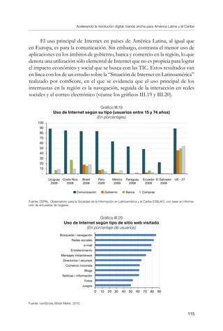 Acelerando la revolución digital: banda ancha para América Latina y el Caribe
115
El uso principal de Internet en países de América Latina, al igual que
en Europa, es para la comunicación. Sin embargo, contrasta el menor uso de
aplicaciones en los ámbitos de gobierno, banca y comercio en la región, lo que
denota una utilización sólo elemental de Internet que no es propicia para lograr
el impacto económico y social que se busca con las TIC. Estos resultados van
en línea con los de un estudio sobre la “Situación de Internet en Latinoamérica”
realizado por comScore, en el que se evidencia que el uso principal de los
internautas en la región es la navegación, seguida de la interacción en redes
sociales y el correo electrónico (véanse los gráficos III.19 y III.20).
Gráfico III.19
Uso de Internet según su tipo (usuarios entre 15 y 74 años)
(En porcentajes)
Fuente: CEPAL, Observatorio para la Sociedad de la Información en Latinoamérica y el Caribe (OSILAC), con base en informa-
ción de encuestas de hogares.
Gráfico III.20
Uso de Internet según tipo de sitio web visitado
(En porcentaje de usuarios)
Fuente: comScore, World Metrix, 2010.
Búsqueda / navegación
Redes sociales
e-mail
Entretenimiento
Mensajes instantáneos
Directorios / recursos
Comercio minorista
Blogs
Noticias / información
Fotos
Juegos
0 10 20 30 40 50 60 70 80 90
100
90
80
70
60
50
40
30
20
10
-
Comunicación Gobierno Banca Compras
Uruguay
2009
Costa Rica
2008
Brasil
2008
Perú
2009
México
2009
Paraguay
2008
Ecuador
2009
El Salvador
2008
UE - 27
 