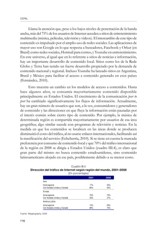 CEPAL
116
Llama la atención que, pese a los bajos niveles de penetración de la banda
ancha, más del 75% de los usuarios de Internet acceden a sitios de entretenimiento
multimedia (música, películas, televisión y videos). El intercambio de este tipo de
contenido es impulsado por el amplio uso de redes sociales. Las aplicaciones de
mayor uso son Google en lo que respecta a buscadores, Facebook y Orkut (en
Brasil) como redes sociales, Hotmail para correo, y Youtube en entretenimiento.
En este universo, al igual que en lo referente a sitios de noticias e información,
hay un importante desarrollo de contenido local. Sitios como los de la Rede
Globo y Terra han tenido un fuerte desarrollo propiciado por la demanda de
contenido nacional y regional. Incluso Youtube ha lanzado sitios en Argentina,
Brasil y México para facilitar el acceso a contenido generado en esos países
(Fernández, 2010).
Esto muestra un cambio en los modelos de acceso a contenidos. Hasta
hace algunos años, se consumía mayoritariamente contenido disponible
principalmente en Estados Unidos. El crecimiento de la comunicación peer to
peer ha cambiado significativamente los flujos de información. Actualmente,
hay un gran número de usuarios que son, a la vez, consumidores y generadores
de contenido y las direcciones en que fluye la información están pautadas por
el interés común sobre cierto tipo de contenido. Por ejemplo, la música de
determinada región es compartida mayoritariamente por usuarios de esa área
geográfica; algo similar sucede con programas de televisión y noticias. En la
medida en que los contenidos se localicen en las áreas donde se producen
disminuirá el costo del tráfico, al no usarse enlaces internacionales, facilitando así
la masificación del servicio (Echeberría, 2010). Si se tiene en cuenta la marcada
preferencia por consumo de contenido local y que 70% del tráfico internacional
de la región en 2008 se dirigía a Estados Unidos (cuadro III.4), es claro que
gran parte del mismo no busca contenido estadounidense, sino contenido
latinoamericano alojado en ese país, posiblemente debido a su menor costo.
Cuadro III.4
Dirección del tráfico de Internet según región del mundo, 2001–2008
(En porcentajes)
2001 2008
Asia
Intrarregional 17% 33%
Con Estados Unidos y Canadá 80% 54%
Europa
Intrarregional 75% 75%
Con Estados Unidos y Canadá 25% 21%
América Latina
Intrarregional 12% 29%
Con Estados Unidos y Canadá 88% 70%
Fuente: Telegeography, 2009
 