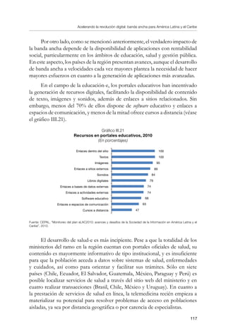 Acelerando la revolución digital: banda ancha para América Latina y el Caribe
117
Por otro lado, como se mencionó anteriormente, el verdadero impacto de
la banda ancha depende de la disponibilidad de aplicaciones con rentabilidad
social, particularmente en los ámbitos de educación, salud y gestión pública.
En este aspecto, los países de la región presentan avances, aunque el desarrollo
de banda ancha a velocidades cada vez mayores plantea la necesidad de hacer
mayores esfuerzos en cuanto a la generación de aplicaciones más avanzadas.
En el campo de la educación-e, los portales educativos han incentivado
la generación de recursos digitales, facilitando la disponibilidad de contenido
de texto, imágenes y sonidos, además de enlaces a sitios relacionados. Sin
embargo, menos del 70% de ellos dispone de software educativo y enlaces a
espacios de comunicación, y menos de la mitad ofrece cursos a distancia (véase
el gráfico III.21).
Gráfico III.21
Recursos en portales educativos, 2010
(En porcentajes)
Fuente: CEPAL, “Monitoreo del plan eLAC2010: avances y desafíos de la Sociedad de la Información en América Latina y el
Caribe”, 2010.
El desarrollo de salud-e es más incipiente. Pese a que la totalidad de los
ministerios del ramo en la región cuentan con portales oficiales de salud, su
contenido es mayormente informativo de tipo institucional, y es insuficiente
para que la población acceda a datos sobre sistemas de salud, enfermedades
y cuidados, así como para orientar y facilitar sus trámites. Sólo en siete
países (Chile, Ecuador, El Salvador, Guatemala, México, Paraguay y Perú) es
posible localizar servicios de salud a través del sitio web del ministerio y en
cuatro realizar transacciones (Brasil, Chile, México y Uruguay). En cuanto a
la prestación de servicios de salud en línea, la telemedicina recién empieza a
materializar su potencial para resolver problemas de acceso en poblaciones
aisladas, ya sea por distancia geográfica o por carencia de especialistas.
Enlaces dentro del sitio
Textos
Imágenes
Enlaces a sitios externos
Sonidos
Libros digitales
Enlaces a bases de datos externas
Enlaces a actividades externas
Software educativo
Enlaces a espacios de comunicación
Cursos a distancia
100
100
95
89
84
79
74
74
68
63
47
 