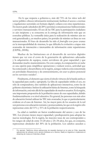 CEPAL
118
En lo que respecta a gobierno-e, más del 75% de los sitios web del
sector público ofrecen información institucional, facilitan el acceso a normas
y regulaciones sectoriales en formato digital y enlaces con otras reparticiones.
En menor grado (alrededor del 20%) permiten comunicaciones bidireccionales
y servicios transaccionales. El uso de las TIC para la participación ciudadano
es aún incipiente y se concentra en la entrega de información más que en
consultas públicas. La ventanilla única para la realización de trámites aún no
está generalizada y, en muchos países, los portales de trámites en línea no son
transaccionales. El foco de desarrollo ha sido el front-office con poco avance
en la interoperabilidad de sistemas, lo que dificulta la evolución a etapas más
avanzadas de interacción e intercambio de información entre reparticiones
(CEPAL, 2010b).
Muchas de las limitaciones en el desarrollo de servicios digitales
tienen que ver con el costo de la generación de aplicaciones adecuadas
y la adquisición de equipos, como servidores de gran capacidad y que
demandan mucho mantenimiento. En este campo, la computación en nube
es una opción para simplificar operaciones y reducir costos, actividad que
ha comenzado a desarrollarse en la región, aunque todavía está concentrada
en actividades financieras y de entretenimiento, sin usar su pleno potencial
en los servicios sociales
.
Finalmente, el elemento que cierra el círculo virtuoso de la banda ancha es
la capacidad para usarla y apropiarla. La falta de capacidades inhibe el uso, no
sólo de computadores, sino también de aplicaciones interactivas, como las de
gobierno electrónico. Incluso la utilización básica de Internet, como la búsqueda
de información, está más allá de las capacidades de muchos usuarios. En la región,
una importante proporción de la población carece de esas capacidades, debido
fundamentalmente a su nivel educativo. En general, las personas con más años
de educación formal utilizan las TIC más avanzadas, lo que es particularmente
evidente en el caso de Internet. Así, las mayor parte de los usuarios de la red
son personas con educación terciaria y postsecundaria, las que en la región sólo
representan entre del 11% y 31% de la población respectivamente.
La edad es también un factor condicionante del acceso y uso de las
TIC. Los jóvenes tienen mayor capacidad y predisposición para adoptar las
nuevas tecnologías. En la región, las mayores tasas de uso corresponden a
los rangos de edad de entre 15-24 años y 25–34 años, los que, en conjunto,
representan alrededor del 30% de la población. Los adultos acceden a
	
Por ejemplo, Telefónica ofrece aplicaciones de respaldo (backup) en la nube en Chile, desarrolla
aplicaciones de software como servicio (Software as a Service, SaaS) en Argentina e implementa el
streaming de música en Colombia y Brasil.
 