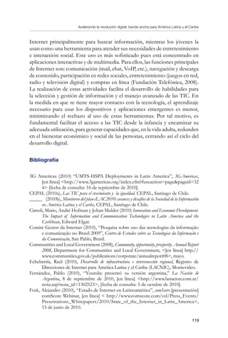 Acelerando la revolución digital: banda ancha para América Latina y el Caribe
119
Internet principalmente para buscar información, mientras los jóvenes la
usan como una herramienta para atender sus necesidades de entretenimiento
e interacción social. Este uso es más sofisticado pues está concentrado en
aplicaciones interactivas y de multimedia. Para ellos, las funciones principales
de Internet son: comunicación (mail, chat, VoIP, etc.), navegación y descarga
de contenido, participación en redes sociales, entretenimiento (juegos en red,
radio y televisión digital) y compras en línea (Fundación Telefónica, 2008).
La realización de estas actividades facilita el desarrollo de habilidades para
la selección y gestión de información y el manejo avanzado de las TIC. En
la medida en que se tiene mayor contacto con la tecnología, el aprendizaje
necesario para usar los dispositivos y aplicaciones emergentes es menor,
minimizando el rechazo al uso de estas herramientas. Por tal motivo, es
fundamental facilitar el acceso a las TIC desde la infancia y encaminar su
adecuada utilización, para generar capacidades que, en la vida adulta, redunden
en el bienestar económico y social de las personas, cerrando así el ciclo del
desarrollo digital.
Bibliografía
3G Americas (2010) “UMTS-HSPA Deployments in Latin America”, 3GAmericas,
[en línea] http://www.3gamericas.org/index.cfm?fuseaction=pagepageid=32
4 [fecha de consulta: 16 de septiembre de 2010].
CEPAL (2010a), Las TIC para el crecimiento y la igualdad. CEPAL, Santiago de Chile.
_____ (2010b), Monitoreo del plan eLAC2010: avances y desafíos de la Sociedad de la Información
en América Latina y el Caribe, CEPAL, Santiago de Chile.
Cimoli, Mario, André Hofman y Johan Mulder (2010) Innovation and Economic Development.
The Impact of Information and Communication Technologies in Latin America and the
Caribbean, Edward Elgar.
Comité Gestor da Internet (2010), “Pesquisa sobre uso das tecnologias da informação
e comunicação no Brasil 2009”, Centro de Estudos sobre as Tecnologias da Informação e
da Comunicação, San Pablo, Brasil.
Communities and Local Government (2008), Community, opportunity, prosperity. Annual Report
2008, Department for Communities and Local Government, [en línea] http://
www.communities.gov.uk/publications/corporate/annualreport08, mayo.
Echeberría, Raúl (2010), Desarrollo de infraestructura e interconexión regional, Registro de
Direcciones de Internet para América Latina y el Caribe (LACNIC), Montevideo.
Fernández, Pablo (2010), “Youtube presentó su versión argentina,” La Nación de
Argentina, 8 de septiembre de 2010, [en línea] http://www.lanacion.com.ar/
nota.asp?nota_id=1302523, [fecha de consulta: 5 de octubre de 2010].
Fosk, Alejandro (2010), “Estado de Internet en Latinoamérica”, comScore [presentación]
comScore Webinar, [en línea]  http://www.comscore.com/esl/Press_Events/
Presentations_Whitepapers/2010/State_of_the_Internet_in_Latin_America,
15 de junio de 2010.
 
