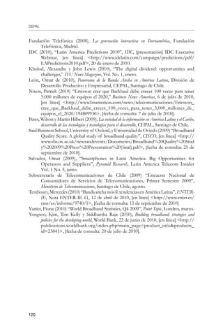 CEPAL
120
Fundación Telefónica (2008), La generación interactiva en Iberoamérica, Fundación
Telefónica, Madrid.
IDC (2010), “Latin America Predictions 2010”, IDC, [presentación] IDC Executive
Webinar, [en línea] http://www.idclatin.com/campaign/predictions/pdf/
LAPredictions2010.pdf, 20 de enero de 2010.
Kholod, Alexandre y John Lewis (2010), “The digital dividend: opportunities and
challenges,” ITU News Magazine, Vol. No. 1, enero.
León, Omar de (2010), Panorama de la Banda Ancha en América Latina, División de
Desarrollo Productivo y Empresarial, CEPAL, Santiago de Chile.
Nixon, Patrick (2010) “Ericsson cree que Backhaul debe crecer 100 veces para tener
5.000 millones de equipos el 2020,” Business News Americas, 6 de julio de 2010,
[en línea] http://www.bnamericas.com/news/telecomunicaciones/Ericsson_
cree_que_Backhaul_debe_crecer_100_veces_para_tener_5,000_millones_de_
equipos_el_2020/194809930, [fecha de consulta: 7 de julio de 2010].
Peres, Wilson y Martin Hilbert (2009), La sociedad de la información en América Latina y el Caribe,
desarrollo de las tecnologías y tecnologías para el desarrollo, CEPAL, Santiago de Chile.
Said Business School, University of Oxford, y Universidad de Oviedo (2009) “Broadband
Quality Score. A global study of broadband quality”, CISCO, [en línea] http://
www.sbs.ox.ac.uk/newsandevents/Documents/Broadband%20Quality%20Stud
y%202009%20Press%20Presentation%20(final).pdf, [fecha de consulta: 25 de
septiembre de 2010].
Salvador, Omar (2009), “Smartphones in Latin America: Big Opportunities for
Operators and Suppliers”, Pyramid Research, Latin America Telecom Insider
Vol. 1 No. 5, junio.
Subsecretaría de Telecomunicaciones de Chile (2009) “Encuesta Nacional de
Consumidores de Servicios de Telecomunicaciones, Primer Semestre 2009”,
Ministerio de Telecomunicaciones, Santiago de Chile, agosto.
Temboury,Mercedes(2010)“Bandaanchamóvil:tendenciasenAméricaLatina”,ENTER-
IE, Nota ENTER-IE 61, 12 de abril de 2010, [en línea] http://www.enter.es/
cms/es/informe/9740/1, [fecha de consulta: 15 de septiembre de 2010]
Vanier, Fiona (2010) “World Broadband Statistics, Q4 2009”, Point Topic, Londres, marzo.
Yongsoo, Kim, Tim Kelly y Siddhartha Raja (2010), Building broadband: strategies and
policies for the developing world, World Bank, 22 de junio de 2010, [en línea] http://
publications.worldbank.org/index.php?main_page=product_infoproducts_
id=23841, [fecha de consulta: 20 de julio de 2010].
 