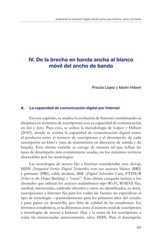 Acelerando la revolución digital: banda ancha para América Latina y el Caribe
121
IV. De la brecha en banda ancha al blanco
móvil del ancho de banda
Priscila López y Martin Hilbert
A.	 La capacidad de comunicación digital por Internet
En este capítulo, se analiza la evolución de Internet combinando su
dinámica en términos de suscriptores con su capacidad de comunicación
en bits y bytes. Para esto, se utiliza la metodología de López y Hilbert
(2010), donde se estima la capacidad de comunicación digital como
el producto entre el número de suscriptores y el desempeño de cada
suscripción en kbit/s (tasa de transmisión en dirección de subida y de
bajada). Esta última variable se escoge de manera tal que refleje las
tasas de desempeño más comúnmente usadas, no los máximos teóricos
alcanzables por las tecnologías.
Las tecnologías de acceso fijo a Internet consideradas son: dial-up,
ISDN (Integrated Service Digital Networks) con sus accesos básico (BRI)
y primario (PRI), cable módem, DSL (Digital Subscriber Line), FTTH/B
(Fiber to the Home/Building) y “otras”. Esta última categoría incluye a los
abonados que utilizan los accesos inalámbricos tipo Wi-Fi, WiMAX fijo,
satelital, microondas, cableado eléctrico y otros no identificados, es decir,
suscripciones a Internet fija para los cuales las fuentes no especifican el
tipo de tecnología —particularmente para los primeros años del estudio
y para países en desarrollo, por falta de calidad de las estadísticas. En
términos estadísticos, es la diferencia entre el número total de suscriptores
a tecnologías de acceso a Internet (fija) y la suma de los suscriptores a
todas las mencionadas anteriormente, salvo ISDN. Para el desempeño
 