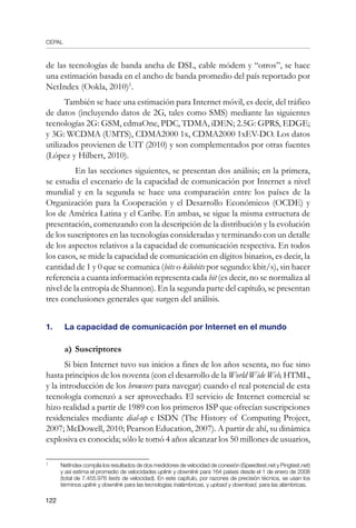 CEPAL
122
de las tecnologías de banda ancha de DSL, cable módem y “otros”, se hace
una estimación basada en el ancho de banda promedio del país reportado por
NetIndex (Ookla, 2010)
.
También se hace una estimación para Internet móvil, es decir, del tráfico
de datos (incluyendo datos de 2G, tales como SMS) mediante las siguientes
tecnologías 2G: GSM, cdmaOne, PDC, TDMA, iDEN; 2.5G: GPRS, EDGE;
y 3G: WCDMA (UMTS), CDMA2000 1x, CDMA2000 1xEV-DO. Los datos
utilizados provienen de UIT (2010) y son complementados por otras fuentes
(López y Hilbert, 2010).
	 En las secciones siguientes, se presentan dos análisis; en la primera,
se estudia el escenario de la capacidad de comunicación por Internet a nivel
mundial y en la segunda se hace una comparación entre los países de la
Organización para la Cooperación y el Desarrollo Económicos (OCDE) y
los de América Latina y el Caribe. En ambas, se sigue la misma estructura de
presentación, comenzando con la descripción de la distribución y la evolución
de los suscriptores en las tecnologías consideradas y terminando con un detalle
de los aspectos relativos a la capacidad de comunicación respectiva. En todos
los casos, se mide la capacidad de comunicación en dígitos binarios, es decir, la
cantidad de 1 y 0 que se comunica (bits o kilobits por segundo: kbit/s), sin hacer
referencia a cuanta información representa cada bit (es decir, no se normaliza al
nivel de la entropía de Shannon). En la segunda parte del capítulo, se presentan
tres conclusiones generales que surgen del análisis.
1.	 La capacidad de comunicación por Internet en el mundo
a)	Suscriptores
Si bien Internet tuvo sus inicios a fines de los años sesenta, no fue sino
hasta principios de los noventa (con el desarrollo de la World Wide Web, HTML,
y la introducción de los browsers para navegar) cuando el real potencial de esta
tecnología comenzó a ser aprovechado. El servicio de Internet comercial se
hizo realidad a partir de 1989 con los primeros ISP que ofrecían suscripciones
residenciales mediante dial-up e ISDN (The History of Computing Project,
2007; McDowell, 2010; Pearson Education, 2007). A partir de ahí, su dinámica
explosiva es conocida; sólo le tomó 4 años alcanzar los 50 millones de usuarios,
	
NetIndex compila los resultados de dos medidores de velocidad de conexión (Speedtest.net y Pingtest.net)
y así estima el promedio de velocidades uplink y downlink para 164 países desde el 1 de enero de 2008
(total de 7.455.976 tests de velocidad). En este capítulo, por razones de precisión técnica, se usan los
términos uplink y downlink para las tecnologías inalámbricas, y upload y download, para las alámbricas.
 