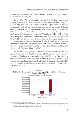 Acelerando la revolución digital: banda ancha para América Latina y el Caribe
123
mientras que, por ejemplo, el teléfono tardó 74 años en lograr la misma cantidad
(Goleniewski y Wilson, 2006).
En el gráfico IV.1, se muestra la evolución de la distribución de la base
mundial de suscriptores de Internet fija y móvil (datos móviles, incluyendo
2G, con SMS/fax). En 1993, dial-up e ISDN-BRI representaban el 85% de
los abonados, al igual que en 2000, mientras que las tecnologías de banda
ancha (ISDN-PRI, DSL y cable módem) sólo constituían el 7%. Recién en
2005, los suscriptores de banda ancha sobrepasaron a los de dial-up, lo cual se
confirma en 2007, donde éste representa 19% del total (ISDN-BRI, el 5%) y
las tecnologías de banda ancha identificadas, más de la mitad (sin considerar
“otras”). Hay un claro proceso de sustitución de tecnologías, en el que los
nuevos abonados prefirieron en mayor medida las de banda ancha en lugar de
tecnologías con menor desempeño (dial-up e ISDN
). En términos totales, el
número de suscripciones a Internet fija aumentó de 5 millones en 1993, a 209
millones en 2000 y 648 millones en 2007.
La transmisión de datos por teléfonos celulares aumentó mucho más
significativamente. En 1993, había apenas 1,4 millones de suscriptores en el
mundo, en 2000 llegaban a 650 millones y en 2007 a unos 3.400 millones,
cinco veces más que las suscripciones a Internet fija. En el gráfico IV.1 se
muestra asimismo la evolución desde teléfonos de segunda generación (2G)
en 1993 y 2000 (cuando representaban el 100%), hacia 2.5G (75% en 2007)
y 3G (17% en 2007).
Gráfico IV.1
Distribución de los suscriptores en tecnologías fijas y móviles en el mundo
en 1993, 2000 y 2007
(Número de suscriptores y porcentajes)
	
La tecnología ISDN-PRI, principalmente utilizada por empresas para la transmisión de datos, era
considerada banda ancha en los años noventa, pues permitía un desempeño más de 6 veces superior
al de ISDN y más de 14 veces superior al del dial-up.
(continúa)
4 500 000 000
4 000 000 000
3 500 000 000
3 000 000 000
2 500 000 000
2 000 000 000
1 500 000 000
1 000 000 000
500 000 000
-
1993 20072000
Móvil Fijo
 