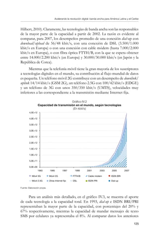 Acelerando la revolución digital: banda ancha para América Latina y el Caribe
125
Hilbert, 2010). Claramente, las tecnologías de banda ancha son las responsables
de la mayor parte de la capacidad a partir de 2002. La razón es evidente al
comparar, para 2007, los desempeños promedio de una conexión dial-up con
download/upload de 56/48 kbit/s, con una conexión de DSL (3.500/1.000
kbit/s en Europa) o con una conexión con cable módem (hasta 7.000/2.000
kbit/s en Europa), o con fibra óptica FTTH/B, con la que se espera obtener
entre 14.000/2.200 kbit/s (en Europa) y 30.000/30.000 kbit/s (en Japón y la
República de Corea).
Mientras que la telefonía móvil tiene la gran mayoría de los suscriptores
a tecnologías digitales en el mundo, su contribución al flujo mundial de datos
es pequeña. Un teléfono móvil 2G contribuye con un desempeño de downlink/
uplink 14/14 kbit/s (GSM 2G), un teléfono 2.5G con 100/42 kbit/s (EDGE)
y un teléfono de 3G con unos 350/350 kbit/s (UMTS), velocidades muy
inferiores a las correspondiente a la transmisión mediante Internet fija.
Gráfico IV.2
Capacidad de transmisión en el mundo, según tecnologías
(En kbit/s)
Fuente: Elaboración propia.
Para un análisis más detallado, en el gráfico IV.3, se muestra el aporte
de cada tecnología a la capacidad total. En 1993, dial-up e ISDN BRI/PRI
representaban la mayor parte de la capacidad, con porcentajes del 20% y
67% respectivamente, mientras la capacidad de mandar mensajes de texto
SMS por celulares ya representaba el 8%. Al comparar datos los anteriores
4,5E+12
4,0E+12
3,5E+12
3,0E+12
2,5E+12
2,0E+12
1,5E+12
1,0E+12
5,0E+11
0,0E+00
1993 20072001 2003 20051995 1997 1999
Móvil 3G
Móvil 2.5G
Móvil 2G
Otras Internet fijo
FTTH/B
DSL
Cable módem
ISDN PRI
ISDN BRI
Dial-up
 