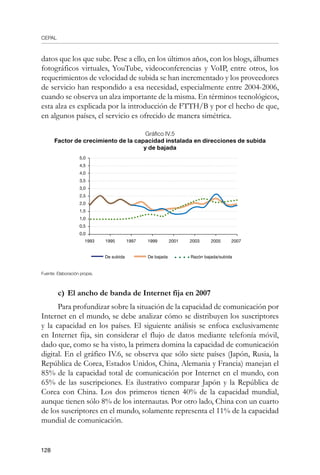 CEPAL
128
datos que los que sube. Pese a ello, en los últimos años, con los blogs, álbumes
fotográficos virtuales, YouTube, videoconferencias y VoIP, entre otros, los
requerimientos de velocidad de subida se han incrementado y los proveedores
de servicio han respondido a esa necesidad, especialmente entre 2004-2006,
cuando se observa un alza importante de la misma. En términos tecnológicos,
esta alza es explicada por la introducción de FTTH/B y por el hecho de que,
en algunos países, el servicio es ofrecido de manera simétrica.
Gráfico IV.5
Factor de crecimiento de la capacidad instalada en direcciones de subida
y de bajada
Fuente: Elaboración propia.
c)	El ancho de banda de Internet fija en 2007
Para profundizar sobre la situación de la capacidad de comunicación por
Internet en el mundo, se debe analizar cómo se distribuyen los suscriptores
y la capacidad en los países. El siguiente análisis se enfoca exclusivamente
en Internet fija, sin considerar el flujo de datos mediante telefonía móvil,
dado que, como se ha visto, la primera domina la capacidad de comunicación
digital. En el gráfico IV.6, se observa que sólo siete países (Japón, Rusia, la
República de Corea, Estados Unidos, China, Alemania y Francia) manejan el
85% de la capacidad total de comunicación por Internet en el mundo, con
65% de las suscripciones. Es ilustrativo comparar Japón y la República de
Corea con China. Los dos primeros tienen 40% de la capacidad mundial,
aunque tienen sólo 8% de los internautas. Por otro lado, China con un cuarto
de los suscriptores en el mundo, solamente representa el 11% de la capacidad
mundial de comunicación.
5,0
4,5
4,0
3,5
3,0
2,5
2,0
1,5
1,0
0,5
0,0
1993 20072001 200520031995 1997 1999
De subida De bajada Razón bajada/subida
 