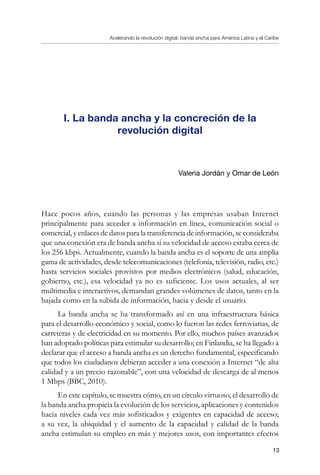 Acelerando la revolución digital: banda ancha para América Latina y el Caribe
13
I. La banda ancha y la concreción de la
revolución digital
Valeria Jordán y Omar de León
Hace pocos años, cuando las personas y las empresas usaban Internet
principalmente para acceder a información en línea, comunicación social o
comercial, y enlaces de datos para la transferencia de información, se consideraba
que una conexión era de banda ancha si su velocidad de acceso estaba cerca de
los 256 kbps. Actualmente, cuando la banda ancha es el soporte de una amplia
gama de actividades, desde telecomunicaciones (telefonía, televisión, radio, etc.)
hasta servicios sociales provistos por medios electrónicos (salud, educación,
gobierno, etc.), esa velocidad ya no es suficiente. Los usos actuales, al ser
multimedia e interactivos, demandan grandes volúmenes de datos, tanto en la
bajada como en la subida de información, hacia y desde el usuario.
La banda ancha se ha transformado así en una infraestructura básica
para el desarrollo económico y social, como lo fueron las redes ferroviarias, de
carreteras y de electricidad en su momento. Por ello, muchos países avanzados
han adoptado políticas para estimular su desarrollo; en Finlandia, se ha llegado a
declarar que el acceso a banda ancha es un derecho fundamental, especificando
que todos los ciudadanos debieran acceder a una conexión a Internet “de alta
calidad y a un precio razonable”, con una velocidad de descarga de al menos
1 Mbps (BBC, 2010).
En este capítulo, se muestra cómo, en un círculo virtuoso, el desarrollo de
la banda ancha propicia la evolución de los servicios, aplicaciones y contenidos
hacia niveles cada vez más sofisticados y exigentes en capacidad de acceso;
a su vez, la ubiquidad y el aumento de la capacidad y calidad de la banda
ancha estimulan su empleo en más y mejores usos, con importantes efectos
 