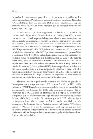 CEPAL
138
de ancho de banda mayor generalmente tienen mayor capacidad en los
países desarrollados. Por ejemplo, según estimaciones basadas en NetIndex
(Ookla, 2010), en 2007 una conexión DSL en Europa tenía un desempeño
download/upload 3520/1050 kbps, mientras que en la región contaba con
apenas 980/280 kbps.
Naturalmente, la próxima pregunta es si la brecha en la capacidad de
comunicación digital entre América Latina y el Caribe y la OCDE se está
cerrando. Como era de esperar, la brecha en el número de suscriptores se
está cerrando rápidamente: el número de equipos aumenta en los países
en desarrollo, mientras ya alcanzan un nivel de saturación en el mundo
desarrollado. En 2000, había 31 veces más suscriptores a Internet fija en la
OCDE que en la región. En 2007, solamente 13 veces más. En la telefonía
móvil, había 14 usuarios en la OCDE por cada usuario en la región en 2000,
y solamente 3,2 a 1 en 2007. La brecha en capacidad de comunicación en
telefonía móvil ha aumentado con la introducción de 2.5G y 3G durante
2000-2004, pero ha disminuido durante la masificación de 2.5G en la
región hasta 2007. Ese año existía una brecha de 2,9 a 1, muy similar a la
brecha de usuarios (véase el gráfico IV.15). En otras palabras, no había una
diferencia significativa entre el desempeño de un teléfono móvil entre los
países en desarrollo y los países desarrollados en 2007. Este escenario es
diferente en Internet fija. Aquí, la brecha de capacidad de comunicación
está aumentando desde la introducción de la banda ancha.
Mientras que en el periodo del dominio del dial-up se igualaba el
desempeño por suscripción hasta 2002, la masificación de DSL, cable
módem y FTTH/B resultó en un aumento de la brecha en capacidad de
comunicación por Internet. En 2001, cada suscriptor al Internet fija en
los países de la OCDE tenía un promedio de 176 kbps a su disposición,
comparado con un promedio de 118 kbps para cada suscripción en América
Latina y el Caribe (brecha de 1,5), mientras que en el 2007 cada suscriptor
en los países desarrollados cuente con 7,4 veces más capacidad que cada
suscripción del Internet fija en América Latina y el Caribe (8.705 kbps
versus 1.179 kbps). Como se ha mencionado, es de esperar que este tipo
de brecha también se reproduzca en la telefonía móvil con la evolución
hacia redes 4G, en las que efectivamente converge la telefonía móvil con
Internet fija inalámbrica.
 