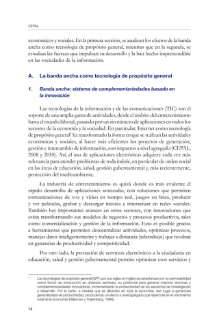 CEPAL
14
económicos y sociales. En la primera sección, se analizan los efectos de la banda
ancha como tecnología de propósito general, mientras que en la segunda, se
estudian las fuerzas que impulsan su desarrollo y la han hecho imprescindible
en las sociedades de la información.
A.	 La banda ancha como tecnología de propósito general
1.	 Banda ancha: sistema de complementariedades basado en
	 la innovación
Las tecnologías de la información y de las comunicaciones (TIC) son el
soporte de una amplia gama de actividades, desde el ámbito del entretenimiento
hasta el mundo laboral, pasando por un sin número de aplicaciones en todos los
sectores de la economía y la sociedad. En particular, Internet como tecnología
de propósito general
ha transformado la forma en que se realizan las actividades
económicas y sociales, al hacer más eficientes los procesos de generación,
gestión e intercambio de información, con impactos a nivel agregado (CEPAL,
2008 y 2010). Así, el uso de aplicaciones electrónicas adquiere cada vez más
relevancia para atender problemas de toda índole, en particular de orden social
en las áreas de educación, salud, gestión gubernamental y, más recientemente,
protección del medioambiente.
La industria de entretenimiento es quizá donde es más evidente el
rápido desarrollo de aplicaciones avanzadas, con soluciones que permiten
comunicaciones de voz y video en tiempo real, juegos en línea, producir
y ver películas, grabar y descargar música e interactuar en redes sociales.
También hay importantes avances en otros sectores, con innovaciones que
están transformando sus modelos de negocios y procesos productivos, tales
como comercialización y gestión de la información. Esto es posible gracias
a herramientas que permiten descentralizar actividades, optimizar procesos,
manejar datos inteligentemente y trabajar a distancia (teletrabajo) que resultan
en ganancias de productividad y competitividad.
Por otro lado, la prestación de servicios electrónicos a la ciudadanía en
educación, salud y gestión gubernamental permite optimizar esos servicios y
	
Las tecnologías de propósito general (GPT, por sus siglas en inglés) se caracterizan por su permeabilidad
como factor de producción en diversos sectores, su potencial para generar mejoras técnicas y
complementariedades innovadoras, incrementando la productividad de los esfuerzos de investigación
y desarrollo. Por lo tanto, a medida que se difunden en toda la economía, dan lugar a ganancias
generalizadas de productividad, produciendo un efecto a nivel agregado que repercute en el crecimiento
total de la economía (Helpman y Trajtenberg, 1998).
 