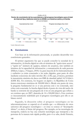 CEPAL
140
Gráfico IV.16
Factor de crecimiento de los suscriptores y del progreso tecnológico para el total
de Internet fija y telefonía móvil en la OCDE y en América Latina y el Caribe
(En porcentajes)
Fuente: Elaboración propia.
B.	 Conclusiones
Con base en la información presentada, se pueden desarrollar tres
conclusiones generales:
El primer argumento fue que se puede concebir la sociedad de la
información y la brecha digital no sólo en términos de “quién tiene acceso”
y “quién no” (número de equipos, número de usuarios), sino también en
términos de la capacidad de información y comunicación de cada persona
(Hilbert, López, y Vásquez, 2010). La gran mayoría de los latinoamericanos
y caribeños ya están conectados a las redes digitales, gran parte de ellos
mediante conexiones de redes móviles 2G y 2.5G, que, al menos, permiten
la transmisión simétrica de datos con SMS de downlink/uplink 14/14 kbit/s
(GSM 2G). En contraste, los hogares en Japón y la República de Corea
tienen conexiones simétricas de 100,000 kbit/s. Desde este punto de vista,
la pregunta fundamental no es si una persona está o no conectada, sino
cómo está conectada. La brecha digital desde el punto de vista del ancho de
banda se convierte de una pregunta de sí-no en una pregunta que refiere a
un continuo que, en 2007, abarcaba de 14 a 100,000 kbit/s. Este continuo
es incesantemente redefinido por el progreso tecnológico; por ello es un
blanco móvil.
Segundo, la discusión sobre el progreso tecnológico en las
telecomunicaciones es especial en el sentido que —a diferencia de otros
universos del progreso tecnológico— en éstas se conoce el “desempeño
último”, es decir, el límite del progreso. Por ejemplo, en las tecnologías de
transporte, todavía no hay una solución tecnológica que transporte a las
personas de la manera más rápida posible, pero sí se sabe, desde Einstein,
Suscriptores fijo+móvil
3,5
3,0
2,5
2,0
1,5
1,0
0,5
0,0
1997 1999 2001 2003 2005 2007
Progreso tecnológico fijo+móvil
2,5
2,0
1,5
1,0
0,5
0,0
1997 1999 2001 2003 2005 2007
OCDE América Latina y el Caribe OCDE América Latina y el Caribe
 