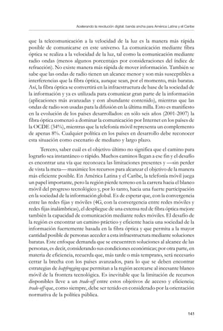 Acelerando la revolución digital: banda ancha para América Latina y el Caribe
141
que la telecomunicación a la velocidad de la luz es la manera más rápida
posible de comunicarse en este universo. La comunicación mediante fibra
óptica se realiza a la velocidad de la luz, tal como la comunicación mediante
radio ondas (menos algunos porcentajes por consideraciones del índice de
refracción). No existe manera más rápida de mover información. También se
sabe que las ondas de radio tienen un alcance menor y son más susceptibles a
interferencias que la fibra óptica, aunque sean, por el momento, más baratas.
Así, la fibra óptica se convertirá en la infraestructura de base de la sociedad de
la información y ya es utilizada para comunicar gran parte de la información
(aplicaciones más avanzadas y con abundante contenido), mientras que las
ondas de radio son usadas para la difusión en la última milla. Esto es manifiesto
en la evolución de los países desarrollados: en sólo seis años (2001-2007) la
fibra óptica comenzó a dominar la comunicación por Internet en los países de
la OCDE (34%), mientras que la telefonía móvil representa un complemento
de apenas 8%. Cualquier política en los países en desarrollo debe reconocer
esta situación como escenario de mediano y largo plazo.
Tercero, saber cuál es el objetivo último no significa que el camino para
lograrlo sea instantáneo o rápido. Muchos caminos llegan a ese fin y el desafío
es encontrar una vía que reconozca las limitaciones presentes y —sin perder
de vista la meta— maximice los recursos para alcanzar el objetivo de la manera
más eficiente posible. En América Latina y el Caribe, la telefonía móvil juega
un papel importante, pero la región pierde terreno en la carrera hacia el blanco
móvil del progreso tecnológico y, por lo tanto, hacia una fuerte participación
en la sociedad de la información global. Es de esperar que, con la convergencia
entre las redes fijas y móviles (4G, con la convergencia entre redes móviles y
redes fijas inalámbricas), el despliegue de una extensa red de fibra óptica mejore
también la capacidad de comunicación mediante redes móviles. El desafío de
la región es encontrar un camino práctico y eficiente hacia una sociedad de la
información fuertemente basada en la fibra óptica y que permita a la mayor
cantidad posible de personas acceder a esta infraestructura mediante soluciones
baratas. Este enfoque demanda que se encuentren soluciones al alcance de las
personas, es decir, considerando sus condiciones económicas; por otra parte, en
materia de eficiencia, recuerda que, más tarde o más temprano, será necesario
cerrar la brecha con los países avanzados, para lo que se deben encontrar
estrategias de leapfrogging que permitan a la región acercarse al incesante blanco
móvil de la frontera tecnológica. Es inevitable que la limitación de recursos
disponibles lleve a un trade-off entre estos objetivos de acceso y eficiencia;
trade-off que, como siempre, debe ser tenido en considerado por la orientación
normativa de la política pública.
 