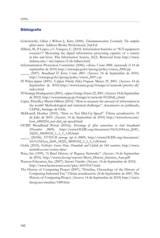 CEPAL
142
Bibliografía
Goleniewski, Lillian y Wilson J., Kitty (2006). Telecommunications Essentials: The complete
global source. Addison Wesley Professional, 2nd Ed.
Hilbert, M., P. López, y C. Vásquez, C. (2010). Information Societies or “ICT equipment
societies”? Measuring the digital information processing capacity of a society
in bits and bytes. The Information Society, 26(3). Retrieved from http://www.
indiana.edu/~tisj/inpress/3/ab-hilbert.html
Informatization Promotion Committee (2006). e-Korea Vision 2006. (acensada el 14 de
septiembre de 2010).http://www.ipc.go.kr/ipceng/policy/vision_2006.jsp
_____ (2007). Broadband IT Korea Vision 2007. (Acceso: 14 de Septiembre de 2010).
http://www.ipc.go.kr/ipceng/policy/vision_2007.j sp
IT Policy-Japan (2001). E-Japan Priority Policy Program. Marzo 29, 2001. (Acceso: 14 de
Septiembre de 2010).http://www.kantei.go.jp/foreign/it/network/priority-all/
index.html
ITStrategyHeadquarters(2001).e-JapanStrategy.Enero22,2001.(Acceso:14deSeptiembre
de 2010). http://www.kantei.go.jp/foreign/it/network/0122full_e.html
López, Priscilla y Martin Hilbert (2010), “How to measure the amount of information in
the world? Methodological and statistical challenges”, documento no publicado,
CEPAL, Santiago de Chile.
McDowell, Heather (2010), “How to Test Dial-Up Speed”. Última actualización: 31
de Julio de 2010. (Acceso: 14 de Septiembre de 2010) http://www.ehow.com/
how_6800254_test-dial_up-speed.html
OCDE Broadband Portal (2010a). Percentage of fibre connections in total broadband
(December 2009). http://www.OCDE.org/document/54/0,3343,en_2649_
34225_38690102_1_1_1_1,00.html
_____ (2010b). FTTH/B coverage (up to 2009). http://www.OCDE.org/document/
54/0,3343,en_2649_34225_38690102_1_1_1_1,00.html
Ookla (2010), NetIndex Source Data. Downlink and Uplink for 164 countries, http://www.
netindex.com/source-data/
Peter, Ian (1999), “A Brief History of Pegasus Networks”. (Acceso: 14 de Septiembre
de 2010). http://www.c2o.org/reports/Short_History_Internet_Aust.pdf
Pearson Education, Inc. (2007), Internet Timeline. (Acceso: 14 de Septiembre de 2010).
	 http://www.factmonster.com/ipka/A0193167.html
The History of Computing Project (2007), “Timeline, Chronology of the History of
Computing Industrial Era.” Ultima actualización: 24 de Septiembre de 2007, The
History of Computing Project. (Acceso: 14 de Septiembre de 2010) http://www.
thocp.net/timeline/1989.htm
 