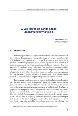 Acelerando la revolución digital: banda ancha para América Latina y el Caribe
143
V. Las tarifas de banda ancha:
benchmarking y análisis
Hernán Galperin
Christian Ruzzier
A. 	 Introducción
El nivel de precios de un servicio es una variable clave para comprender
las decisiones de su adopción y uso por los hogares y las empresas. También
refleja el desempeño productivo y el grado de competencia en un sector, y
permite identificar oportunidades de acción regulatoria para fomentar la
competencia y ampliar las fronteras del mercado. Para los servicios de acceso
a Internet de banda ancha, sin embargo, son escasos los trabajos que estudian
de forma sistemática y comprehensiva los niveles de precio existentes y su
efecto sobre la adopción y el uso. Esta escasez es incluso mayor en América
Latina y el Caribe, donde las iniciativas de universalización de la banda ancha
carecen de un sólido sostén empírico respecto al efecto en cuestión.
La escasez de estudios se debe, en parte, a las dificultades metodológicas
para el análisis. Las iniciativas de los gobiernos y los organismos internacionales
para la recolección de datos sobre este servicio son recientes, y no existen
metodologías estandarizadas para comparar la multiplicidad de planes y
paquetes ofrecidos por los operadores del servicio en los diferentes mercados
.
La rápida evolución de las tecnologías para la prestación del servicio (tanto
fijas como móviles) presenta otro desafío, al multiplicarse las plataformas de
acceso, los modelos de negocio y las características del servicio ofrecido por
cada prestador. Por último, la fragmentación del mercado de acceso a Internet
en múltiples mercados a nivel local o regional, y un control regulatorio más
	
Para una discusión acerca de las opciones metodológicas, véase Wallsten (2009).
 