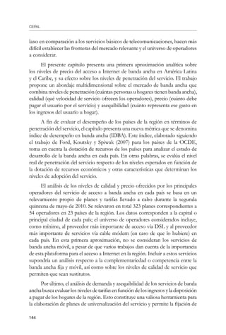 CEPAL
144
laxo en comparación a los servicios básicos de telecomunicaciones, hacen más
difícil establecer las fronteras del mercado relevante y el universo de operadores
a considerar.
El presente capítulo presenta una primera aproximación analítica sobre
los niveles de precio del acceso a Internet de banda ancha en América Latina
y el Caribe, y su efecto sobre los niveles de penetración del servicio. El trabajo
propone un abordaje multidimensional sobre el mercado de banda ancha que
combina niveles de penetración (cuántas personas u hogares tienen banda ancha),
calidad (qué velocidad de servicio ofrecen los operadores), precio (cuánto debe
pagar el usuario por el servicio) y asequibilidad (cuánto representa ese gasto en
los ingresos del usuario u hogar).
A fin de evaluar el desempeño de los países de la región en términos de
penetración del servicio, el capítulo presenta una nueva métrica que se denomina
índice de desempeño en banda ancha (IDBA). Este índice, elaborado siguiendo
el trabajo de Ford, Koutsky y Spiwak (2007) para los países de la OCDE,
toma en cuenta la dotación de recursos de los países para analizar el estado de
desarrollo de la banda ancha en cada país. En otras palabras, se evalúa el nivel
real de penetración del servicio respecto de los niveles esperados en función de
la dotación de recursos económicos y otras características que determinan los
niveles de adopción del servicio.
El análisis de los niveles de calidad y precio ofrecidos por los principales
operadores del servicio de acceso a banda ancha en cada país se basa en un
relevamiento propio de planes y tarifas llevado a cabo durante la segunda
quincena de mayo de 2010. Se relevaron en total 323 planes correspondientes a
54 operadores en 23 países de la región. Los datos corresponden a la capital o
principal ciudad de cada país; el universo de operadores considerados incluye,
como mínimo, al proveedor más importante de acceso vía DSL y al proveedor
más importante de servicios vía cable módem (en caso de que lo hubiere) en
cada país. En esta primera aproximación, no se consideran los servicios de
banda ancha móvil, a pesar de que varios trabajos dan cuenta de la importancia
de esta plataforma para el acceso a Internet en la región. Incluir a estos servicios
supondría un análisis respecto a la complementariedad o competencia entre la
banda ancha fija y móvil, así como sobre los niveles de calidad de servicio que
permiten que sean sustitutos.
Por último, el análisis de demanda y asequibilidad de los servicios de banda
ancha busca evaluar los niveles de tarifas en función de los ingresos y la disposición
a pagar de los hogares de la región. Esto constituye una valiosa herramienta para
la elaboración de planes de universalización del servicio y permite la fijación de
 