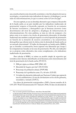 CEPAL
146
una estrecha relación entre desarrollo económico y nivel de adopción de nuevas
tecnologías, y en particular entre indicadores de riqueza y el despliegue y uso de
redes de telecomunicaciones, lo que se conoce como la Curva de Jipp
.
En este capítulo, se usa un abordaje alternativo que compara el desarrollo
de la banda ancha en un país (medido por los indicadores tradicionales de
penetración) respecto al desarrollo esperado en función de un conjunto
de factores económicos y demográficos que la literatura reconoce como
determinantes del nivel de adopción y despliegue de infraestructura de
telecomunicaciones. En otras palabras, se trata no sólo de comparar a los
países entre sí en cuanto a los niveles de penetración alcanzados (el abordaje
tradicional) sino también a cada país respecto a su nivel esperado de penetración
en función de su dotación de recursos económicos y las características
demográficas que afectan tanto la oferta como la demanda de banda ancha en
un mercado determinado
. El índice de desempeño en banda ancha (IDBA),
que se describe a continuación, busca capturar esta dimensión que escapa a
las comparaciones basadas en las tasas de penetración. Por ello, este indicador
no se propone como alternativa sino como complemento a los indicadores
tradicionales de penetración.
Para calcular el IDBA, se estima un modelo simple de regresión que
considera cinco factores identificados en la literatura como determinantes del
nivel de penetración de la banda ancha (PENET):
•	 PIB per cápita en dólares PPP (PBICAP)
•	 Densidad de hogares por km2
(DENSHH)
•	 Porcentaje de población urbana (POPURB)
•	 Porcentaje de la población entre 15 y 64 años (EDAD)
•	 Un índice de educación (elaborado por Naciones Unidas) que captura la
tasa de analfabetismo y la tasa de enrolamiento en los niveles primario,
secundario y terciario (EDUC).
Los datos de penetración corresponden a 2009 y fueron tomados de la
UIT (ITU World Telecommunication ICT Indicators 2010). El dato de densidad de
	
Para una revisión general de esta literatura, véase Banco Mundial (2008).
	
Un ejemplo ilustra la utilidad del índice. Se supone que un único factor de riqueza X determina la penetración
de banda ancha B y que, en promedio, por cada unidad de X aumenta la penetración de banda ancha en
0,10 unidades. De esta manera, la penetración esperada en un país i sería ßi
= 0,1*X. Ahora bien, si se
suponen dos países A y Z con niveles de riqueza 3 y 5 respectivamente, según el modelo la penetración
esperada sería 0,3 en A y 0,5 en Z. Si se comprobara que la penetración real es 0,35 en A y 0,45 en Z,
se concluye que, si bien en niveles absolutos de penetración el desarrollo de la banda ancha es mayor
en Z, el nivel de desarrollo de A es mayor al esperado respecto a su dotación de factores, mientras que
la penetración de banda ancha en Z está por debajo de su potencial (Ford y otros, 2007).
 