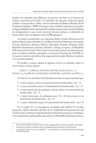 Acelerando la revolución digital: banda ancha para América Latina y el Caribe
147
hogares fue calculado para 2008 por los autores con base en el número de
hogares reportado por la UIT y la superficie de cada país. Todas las demás
variables corresponden a 2008 y fueron obtenidas del Banco Mundial (World
Development Indicators – WDI). El rezago en las variables explicativas responde a
la disponibilidad de datos, pero permite también atenuar un potencial problema
de endogeneidad ya que, como muestran diversos trabajos, el desarrollo de
banda ancha tiene un impacto sobre el PIB agregado
.
Los países considerados son Argentina, Belice, Estado Plurinacional de
Bolivia, Brasil, Chile, Colombia, Costa Rica, Ecuador, El Salvador, Guatemala,
Guyana, Honduras, Jamaica, México, Nicaragua, Panamá, Paraguay, Perú,
República Dominicana, Surinam, Trinidad y Tabago, Uruguay y la República
Bolivariana de Venezuela
. Para contar con un mayor número de observaciones
para un análisis estadístico apropiado se incluyeron 29 países de la OCDE en
la muestra (todos los miembros de la organización excepto México, ya incluido
en la muestra original).
El modelo a estimar adopta la siguiente forma (el subíndice indica la
observación, es decir, el país):
PENETi
= f (PBICAPi
, DENSHHi
, POPURBi
, EDADi
, EDUCi
) + εi
PENETi
=α0
+α1
PBICAPi
+α2
DENSHHi
+α3
POPURBi
+α4
EDADi
+α5
EDUCi
+εi
Con base en los resultados de la literatura revisada, se espera encontrar que:
•	 a mayor ingreso, mayor es la penetración de banda ancha – α1
 0
•	 a mayor densidad, mayor es la penetración de banda ancha – α2
 0
•	 a mayor porcentaje de población urbana, mayor es la penetración de
banda ancha – α3
 0
•	 a mayor porcentaje de población entre 15 y 64 años, mayor es la
penetración de banda ancha – α4
 0
•	 a mayor educación, mayor es la penetración de banda ancha – α5
 0
En el cuadro V.1, se muestran los resultados del análisis
. El modelo
propuesto explica alrededor del 86% de la variabilidad en la penetración del
servicio. Esto confirma la importancia de la dotación de recursos económicos
y las características demográficas que afectan el desarrollo de la banda ancha, y
	
Ver en particular Röller y Waverman (2001), Dattaa y Agarwal (2004), Koutroumpis (2009) y Katz (2009).
	
Se excluye a Honduras por falta de datos comparables sobre penetración de banda ancha.
	
La estimación se llevó a cabo con Stata/SE 11.1 para Windows. Los errores estándar son estimados
de manera robusta.
 
