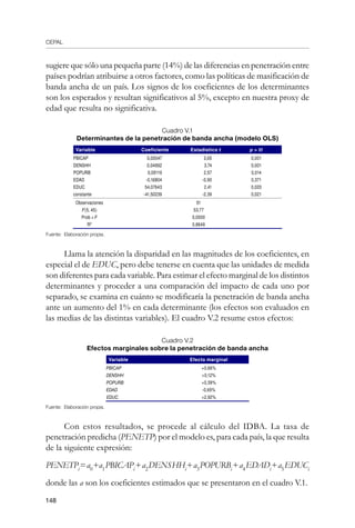CEPAL
148
sugiere que sólo una pequeña parte (14%) de las diferencias en penetración entre
países podrían atribuirse a otros factores, como las políticas de masificación de
banda ancha de un país. Los signos de los coeficientes de los determinantes
son los esperados y resultan significativos al 5%, excepto en nuestra proxy de
edad que resulta no significativa.
Cuadro V.1
Determinantes de la penetración de banda ancha (modelo OLS)
Variable Coeficiente Estadístico t p  |t|
PBICAP 0,00047 3,65 0,001
DENSHH 0,04992 3,74 0,001
POPURB 0,09119 2,57 0,014
EDAD -0,16804 -0,90 0,371
EDUC 54,07643 2,41 0,020
constante -41,50239 -2,39 0,021
Observaciones 51
F(5, 45) 53,77
Prob  F 0,0000
R2
0,8649
Fuente: Elaboración propia.
Llama la atención la disparidad en las magnitudes de los coeficientes, en
especial el de EDUC, pero debe tenerse en cuenta que las unidades de medida
son diferentes para cada variable. Para estimar el efecto marginal de los distintos
determinantes y proceder a una comparación del impacto de cada uno por
separado, se examina en cuánto se modificaría la penetración de banda ancha
ante un aumento del 1% en cada determinante (los efectos son evaluados en
las medias de las distintas variables). El cuadro V.2 resume estos efectos:
Cuadro V.2
Efectos marginales sobre la penetración de banda ancha
Variable Efecto marginal
PBICAP +0,66%
DENSHH +0,12%
POPURB +0,39%
EDAD -0,65%
EDUC +2,92%
Fuente: Elaboración propia.
Con estos resultados, se procede al cálculo del IDBA. La tasa de
penetración predicha (PENETP) por el modelo es, para cada país, la que resulta
de la siguiente expresión:
PENETPi
=a0
+a1
PBICAPi
+a2
DENSHHi
+a3
POPURBi
+a4
EDADi
+a5
EDUCi
donde las a son los coeficientes estimados que se presentaron en el cuadro V.1.
 