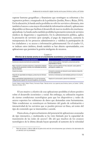 Acelerando la revolución digital: banda ancha para América Latina y el Caribe
15
superar barreras geográficas y financieras que restringen su cobertura a los
segmentos pobres y marginados de la población (Jordán, Peres y Rojas, 2010).
En la educación, la banda ancha posibilita no sólo los servicios a distancia, sino
también el acceso a una mayor diversidad de información cultural y aplicaciones
disponibles en línea que facilitan el desarrollo de nuevos modelos de enseñanza-
aprendizaje. La banda ancha también posibilita la prestación remota de servicios
médicos de diagnóstico y seguimiento. En la administración pública, agiliza
la prestación de servicios (por ejemplo, el pago de impuestos), aumenta la
transparencia de los procesos administrativos y viabiliza la participación de
los ciudadanos y su acceso a información gubernamental. En el cuadro I.1,
se indican otros ámbitos, donde también se han abierto oportunidades, con
aplicaciones que permiten la gestión inteligente de recursos.
Cuadro I.1
Efectos de la banda ancha en el crecimiento económico y la inclusión social
Crecimiento económico Inclusión social
Aumento de la tasa de crecimiento de la productividad. Acceso a bienes públicos: información y conocimiento de libre
disponibilidad en Internet.
Mayor innovación en procesos productivos y organizativos mediante
el desarrollo de aplicaciones, acordes a las necesidades de distintos
tipos de empresas.
Acceso a servicios públicos en línea: educación, salud, gobierno,
participación ciudadana, etc.
Creación de empleo. Innovación en procesos de interacción social mediante el desarrollo
de nuevas aplicaciones.
Desarrollo de capacidades tecnológicas y productivas de individuos
y empresas.
Aumento en el bienestar por externalidades positivas en el consumo.
Mayor sustentabilidad medioambiental por el uso de herramientas
inteligentes para la gestión de recursos energéticos y de transporte.
Impacto en la comunicación y atención de catástrofes.
Fuente: Valeria Jordán, Wilson Peres y Fernando Rojas, “Banda ancha: una urgencia para América Latina y el Caribe”, CEPAL,
Naciones Unidas, 2010.
El uso masivo y efectivo de esas aplicaciones posibilita el efecto positivo
sobre el desarrollo económico y social. Sin embargo, su utilización requiere
de ciertas condiciones tecnológicas para que los dispositivos y redes de
acceso soporten los volúmenes de datos que demandan estas herramientas.
Tales condiciones se constituyen en limitantes del grado de sofisticación e
interactividad de los servicios que se pueden proveer en línea, así como del
tipo de contenido que se intercambia o accede.
Hasta ahora, el aprovechamiento del potencial de aplicaciones avanzadas
de tipo interactivo, y multimedia se ha visto limitado por la capacidad de
transmisión de las redes de acceso
. De ahí que muchos de los avances
tecnológicos de la última década hayan apuntado al aumento de la velocidad
	
Red de acceso o última milla es la parte de la red de comunicaciones que conecta a los abonados de
un servicio con su proveedor.
 