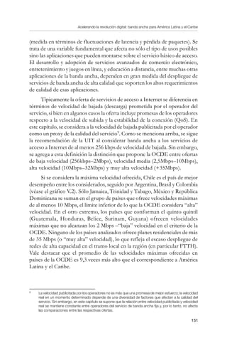 Acelerando la revolución digital: banda ancha para América Latina y el Caribe
151
(medida en términos de fluctuaciones de latencia y pérdida de paquetes). Se
trata de una variable fundamental que afecta no sólo el tipo de usos posibles
sino las aplicaciones que pueden montarse sobre el servicio básico de acceso.
El desarrollo y adopción de servicios avanzados de comercio electrónico,
entretenimiento y juegos en línea, y educación a distancia, entre muchas otras
aplicaciones de la banda ancha, dependen en gran medida del despliegue de
servicios de banda ancha de alta calidad que soporten los altos requerimientos
de calidad de esas aplicaciones.
Típicamente la oferta de servicios de acceso a Internet se diferencia en
términos de velocidad de bajada (descarga) prometida por el operador del
servicio, si bien en algunos casos la oferta incluye promesas de los operadores
respecto a la velocidad de subida y la estabilidad de la conexión (QoS). En
este capítulo, se considera a la velocidad de bajada publicitada por el operador
como un proxy de la calidad del servicio
. Como se menciona arriba, se sigue
la recomendación de la UIT al considerar banda ancha a los servicios de
acceso a Internet de al menos 256 kbps de velocidad de bajada. Sin embargo,
se agrega a esta definición la distinción que propone la OCDE entre ofertas
de baja velocidad (256kbps–2Mbps), velocidad media (2,5Mbps–10Mbps),
alta velocidad (10Mbps–32Mbps) y muy alta velocidad (+35Mbps).
Si se considera la máxima velocidad ofrecida, Chile es el país de mejor
desempeño entre los considerados, seguido por Argentina, Brasil y Colombia
(véase el gráfico V.2). Sólo Jamaica, Trinidad y Tabago, México y República
Dominicana se suman en el grupo de países que ofrece velocidades máximas
de al menos 10 Mbps, el límite inferior de lo que la OCDE considera “alta”
velocidad. En el otro extremo, los países que conforman el quinto quintil
(Guatemala, Honduras, Belice, Surinam, Guyana) ofrecen velocidades
máximas que no alcanzan los 2 Mbps –“baja” velocidad en el criterio de la
OCDE. Ninguno de los países analizados ofrece planes residenciales de más
de 35 Mbps (o “muy alta” velocidad), lo que refleja el escaso despliegue de
redes de alta capacidad en el tramo local en la región (en particular FTTH).
Vale destacar que el promedio de las velocidades máximas ofrecidas en
países de la OCDE es 9,3 veces más alto que el correspondiente a América
Latina y el Caribe.
	
La velocidad publicitada por los operadores no es más que una promesa de mejor esfuerzo; la velocidad
real en un momento determinado depende de una diversidad de factores que afectan a la calidad del
servicio. Sin embargo, en este capítulo se supone que la relación entre velocidad publicitada y velocidad
real se mantiene constante entre operadores del servicio de banda ancha fija y, por lo tanto, no afecta
las comparaciones entre las respectivas ofertas.
 