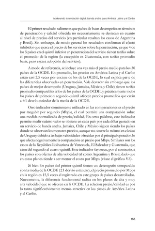 Acelerando la revolución digital: banda ancha para América Latina y el Caribe
155
El primer resultado saliente es que países de buen desempeño en términos
de penetración y calidad ofrecida no necesariamente se destacan en cuanto
al nivel de precios del servicio (en particular resaltan los casos de Argentina
y Brasil). Sin embargo, de modo general los resultados confirman el efecto
inhibidor que ejerce el precio de los servicios sobre la penetración, ya que 4 de
los 5 países en el quintil inferior en penetración del servicio tienen tarifas sobre
el promedio de la región (la excepción es Guatemala, con tarifas promedio
bajas, pero escasa adopción del servicio).
A modo de referencia, se incluye una vez más el precio medio para los 30
países de la OCDE. En promedio, los precios en América Latina y el Caribe
están casi 2,5 veces por encima de los de la OCDE, lo cual explica parte de
las diferencias observadas en penetración. Vale destacar sin embargo que los
países de mejor desempeño (Uruguay, Jamaica, México, y Chile) tienen tarifas
promedio comparables a los de los países de la OCDE, y prácticamente todos
los países del primero y segundo quintil ofrecen precios promedios que están
a ±1 desvío estándar de la media de la OCDE.
Otro indicador comúnmente utilizado en las comparaciones es el precio
por megabit por segundo (Mbps), el cual permite una comparación sobre
una medida normalizada de precio/calidad. En otras palabras, este indicador
permite medir cuánto valor se obtiene en cada país por cada dólar gastado en
un servicio de banda ancha. Jamaica, Chile y México siguen siendo los países
donde se observan los menores precios, aunque no ocurre lo mismo en el caso
de Uruguay debido a las bajas velocidades ofrecidas por el principal operador, lo
que afecta negativamente la comparación en precio por Mbps. Similares son los
casos de la República Bolivariana de Venezuela, El Salvador y Guatemala, que
caen del segundo al cuarto quintil. Este indicador favorece, por el contrario, a
los países con ofertas de alta velocidad tal como Argentina y Brasil, dado que
en estos planes tiende a ser menor el costo por Mbps (véase el gráfico V.6).
Si bien los países del primer quintil tienen un desempeño comparable
con la media de la OCDE (±1 desvío estándar), el precio promedio por Mbps
en la región es 15,5 veces el registrado en este grupo de países desarrollados.
Nuevamente, la diferencia fundamental radica en los planes de alta y muy
alta velocidad que se ofrecen en la OCDE. La relación precio/calidad es por
lo tanto significativamente menos atractiva en los países de América Latina
y el Caribe.
 