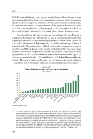 CEPAL
158
V.10). El precio del plan de primer ingreso (entry level) es un indicador importante ya
que establece el piso mínimo de gasto requerido por un hogar o microempresa para
accederalservicio,yesporelloutilizadoendiversascomparacionesinternacionales.
Estos planes constituyen un elemento central de las políticas de universalización
de la banda ancha adoptadas en diversos países, los cuales procuran reducir las
barreras de adopción fomentando la oferta de planes básicos de conectividad.
No sorprende por ello que los países de mejor desempeño sean Uruguay y
la República Bolivariana de Venezuela, en los que el control gubernamental sobre
el principal operador de telecomunicaciones permite ofrecer planes básicos de
conectividad (típicamente de baja velocidad y con límites en la descarga de datos) a
tarifas reducidas. Algo similar ocurre en Brasil, en el que diversos operadores privados
se adhirieron al Plan de Banda Ancha Popular del Estado de São Paulo, que ofrece
beneficiosimpositivosalosoperadoresadheridosalainiciativa11
.Chilepresentaelcaso
opuesto, al caer al tercer quintil cuando se considera el mínimo desembolso que debe
realizarseporaccederalservicio.ElEstadoPlurinacionaldeBolivia,Nicaragua,Guyana,
Surinam, Honduras y Belice son los países de peor desempeño en este indicador
—consistente con su desempeño relativo en los demás indicadores considerados.
Gráfico V.10
Tarifas de banda ancha – plan más barato disponible	
(En dólares)
Fuente: Elaboración propia.
11	
En diversos países de la región, existen planes básicos de acceso a la banda ancha orientados a los
hogares de menores recursos. Estos planes, semejantes a los de la tarifa social para servicios básicos de
telecomunicaciones, contienen diversas restricciones de velocidad y descarga de datos, y en algunos casos
permiten la modalidad de contratación prepaga. El plan Acceso a Banda Ancha Prepago de CANTV en
la República Bolivariana de Venezuela, por 7 dólares al mes, ofrece acceso de tecnología ADSL con una
velocidad de bajada de 256 kbps (el piso mínimo de la banda ancha) y 128 kbps de subida, con un límite de
descarga de 500Mb por mes. Por su parte, en Uruguay el operador estatal ANTEL ofrece un plan básico con
una velocidad de bajada de 1024 kbps y límite de descarga de 2Gb a unos 9 dólares al mes (con ofertas).
En Brasil, Telefónica ofrece un plan adherido a la iniciativa de Banda Ancha Popular del Estado de São Paulo
con una velocidad de bajada de 256 kbps y un límite de descarga de 10Gb a unos 17 dólares al mes.
160
140
120
100
80
60
40
20
0
M
edia
O
C
D
E
M
éxico
C
hile
Argentina
Trinidad
y
Tabago
Venezuela
(R
ep
Bol.de)
C
osta
R
ica
Brasil
Panam
á
C
olom
bia
U
ruguay
Jam
aica
R
ep.D
om
inicana
Perú
ElSalvador
Paraguay
Ecuador
N
icaragua
Bolivia
(Est.Plur.de)
G
uatem
ala
Belice
Surinam
G
uyana
H
onduras
 
