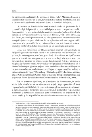 CEPAL
16
de transmisión en el acceso del abonado o última milla
. Más aun, debido a la
interactividad creciente en el uso, la velocidad de subida de información por
el usuario se ha vuelto tan importante como la velocidad de bajada.
La Internet de banda ancha
está materializando las promesas de la
revolución digital al permitir la conectividad permanente, el mayor intercambio
de contenidos y el acceso de calidad a servicios avanzados (audio y video de alta
definición, servicios interactivos y voz sobre Internet, VoIP, entre otros). De
esta forma, se abren oportunidades, no sólo para mejorar las comunicaciones,
sino principalmente para el desarrollo de aplicaciones de nueva generación
orientadas a la prestación de servicios en línea, que anteriormente estaban
limitados por la velocidad de transmisión de las tecnologías existentes.
Desde esta perspectiva, las TIC, en especial Internet, son tecnologías de
propósito general y la banda ancha es su componente más importante. En
general, las tecnologías de propósito general sólo tienen impactos significativos
gracias a uno de sus componentes, a una tecnología disruptiva que, por
características propias, se impone como fundamental. Así, por ejemplo, la
máquina de vapor no habría revolucionado los procesos de manufactura sin el
diseño Corliss cuyas “grandes mejoras tanto en eficiencia de combustible y en las
características clave de rendimiento...contribuyeron en gran medida a inclinar la
balanza a favor del vapor” (Rosenberg y Trajtenberg, 2001). La banda ancha es
a las TIC lo que el modelo Corliss fue a la máquina de vapor: la tecnología que
es per se un factor de éxito (Federal Communications Commission, 2009).
Por sus derrames (spill-overs) en el conjunto de la economía, la banda
ancha es la plataforma de un sistema más amplio, cuya operación eficiente
requiere la disponibilidad de diversos activos complementarios entre sí: acceso
al servicio, equipos terminales con conectividad, contenidos y aplicaciones
avanzadas, y capacidades adecuadas para su utilización. La expansión de la
banda ancha y las capacidades para usarla son mutuamente necesarias. La
	
Véase el anexo I.1 para mayor información sobre las tecnologías de acceso.
	
Se entiende como Internet de banda ancha al acceso a velocidades elevadas de transmisión de datos.
No existe consenso sobre cuál sería la velocidad mínima que permitiría calificar a una conexión como de
banda ancha. Por una parte, la Unión Internacional de Telecomunicaciones (UIT), en su Recomendación
I.113 de la sección de normalización, considera banda ancha a la capacidad de transmisión mayor a la
velocidad primaria de la Red Digital de Servicios Integrados (RDSI), es decir más de 1,5 o 2 Mbps; en
tanto, su grupo de Estadísticas TIC entiende por banda ancha al acceso a una velocidad no inferior a
256 kbps en al menos uno de los dos sentidos (bajada o subida). Por otro lado, la Comisión Federal de
Comunicaciones de Estados Unidos (FCC) define al servicio de banda ancha como la transmisión de
datos a una velocidad mayor de 200 kbps en por lo menos una dirección, sea de bajada o de subida.
Finalmente, la Organización para la Cooperación y el Desarrollo Económicos (OCDE) considera, en sus
estadísticas de despliegue de banda ancha en sus países miembros, sólo las conexiones con velocidad
de subida y bajada igual o superior a 256 kbps. En general, prima esta última definición, en concordancia
con los indicadores de la UIT.
 