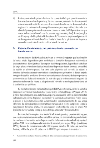 CEPAL
160
iii)	 La importancia de planes básicos de conectividad que permitan reducir
los actuales niveles de precio y, de esta manera, extender las fronteras del
mercado residencial de acceso a Internet de banda ancha. Los resultados
sugieren la existencia de un equilibrio entre precio y calidad ofrecida, por
el cual algunos países se destacan en cuanto al valor del Mbps mientras que
otros lo hacen en las ofertas de primer ingreso (entry level). Los ejemplos
de Uruguay y la República Bolivariana de Venezuela sugieren el potencial
de la segmentación de la oferta hacia la base de la pirámide de ingresos
como herramienta de universalización del servicio.
D. 	 Estimación del efecto del precio sobre la demanda de 		
banda ancha
Los resultados del IDBA discutidos en la sección 2 sugieren que la adopción
de banda ancha depende en gran medida de la dotación de recursos económicos
y características demográficas de un país. En otras palabras, depende de variables
de largo plazo sobre la cuales los hacedores de política tienen limitada capacidad
de acción en el corto plazo. Por otro lado, el precio del servicio de acceso a
Internetdebandaanchaesunavariablesobrelaquelosgobiernossítienenamplio
margen de acción mediante diversas herramientas de fomento de la competencia
y corrección de fallas del mercado. Es por ello que la estimación del impacto de
cambios en las tarifas sobre la adopción del servicio es un ingrediente clave en
la definición de políticas.
El modelo utilizado para el cálculo del IDBA, no obstante, omite la variable
precio del servicio de banda ancha, ya que como señalan Hauge y Prieger (2010),
el nivel de penetración está determinado por la interacción entre la disponibilidad
del servicio, la oferta de planes existentes y la demanda del servicio. Por lo tanto,
el precio y la penetración están determinados simultáneamente, lo que exige
otro tipo de herramientas econométricas para aislar el efecto del precio sobre la
penetración de banda ancha. En esta sección se aborda este tema (el anexo V.3
contiene mayor detalle sobre la metodología utilizada y los resultados).
La correlación simple entre los indicadores de precio y penetración sugiere
que existe asociación entre ambas variables, aunque no permite distinguir el efecto
de cambios en las tarifas sobre la penetración del servicio. A modo de ejemplo, el
gráfico V.11 presenta la correlación simple entre el precio por Mbps (en dólares
PPP) y la tasa de penetración cada 100 hogares para los 22 países de América
Latina y el Caribe y los 29 países de la OCDE que integran la muestra12
.
12	
Nuevamente se excluye a Honduras por falta de datos comparables sobre penetración de banda ancha.
 