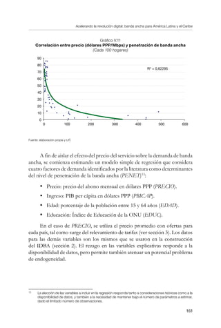 Acelerando la revolución digital: banda ancha para América Latina y el Caribe
161
Gráfico V.11
Correlación entre precio (dólares PPP/Mbps) y penetración de banda ancha
(Cada 100 hogares)
Fuente: elaboración propia y UIT.
A fin de aislar el efecto del precio del servicio sobre la demanda de banda
ancha, se comienza estimando un modelo simple de regresión que considera
cuatro factores de demanda identificados por la literatura como determinantes
del nivel de penetración de la banda ancha (PENET)13
:
•	 Precio: precio del abono mensual en dólares PPP (PRECIO).
•	 Ingreso: PIB per cápita en dólares PPP (PBICAP).
•	 Edad: porcentaje de la población entre 15 y 64 años (EDAD).
•	 Educación: Índice de Educación de la ONU (EDUC).
En el caso de PRECIO, se utiliza el precio promedio con ofertas para
cada país, tal como surge del relevamiento de tarifas (ver sección 3). Los datos
para las demás variables son los mismos que se usaron en la construcción
del IDBA (sección 2). El rezago en las variables explicativas responde a la
disponibilidad de datos, pero permite también atenuar un potencial problema
de endogeneidad.
13	
La elección de las variables a incluir en la regresión responde tanto a consideraciones teóricas como a la
disponibilidad de datos, y también a la necesidad de mantener bajo el número de parámetros a estimar,
dado el limitado número de observaciones.
90
80
70
60
50
40
30
20
10
0
0	 100	 200	 300 400	 500	 600
Rº = 0,62295
 