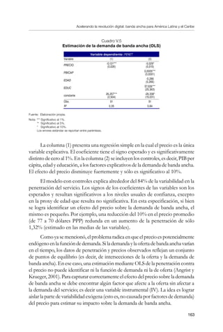 Acelerando la revolución digital: banda ancha para América Latina y el Caribe
163
Cuadro V.5
Estimación de la demanda de banda ancha (OLS)
Variable dependiente: PENET
Variable (1) (2)
PRECIO
-0,121***
(0,026)
-0,029*
(0,015)
PBICAP
0,0005***
(0,0001)
EDAD
-0,286
(0,266)
EDUC
57,026***
(20,363)
constante
26,257***
(2,504)
-26,338*
(15,031)
Obs. 51 51
R2
0,35 0,84
Fuente: Elaboración propia.
Nota: *** Significativo al 1%.
	 ** Significativo al 5%.
	 * Significativo al 10%.
	 Los errores estándar se reportan entre paréntesis.
La columna (1) presenta una regresión simple en la cual el precio es la única
variable explicativa. El coeficiente tiene el signo esperado y es significativamente
distinto de cero al 1%. En la columna (2) se incluyen los controles, es decir, PIB per
cápita, edad y educación, a los factores explicativos de la demanda de banda ancha.
El efecto del precio disminuye fuertemente y sólo es significativo al 10%.
El modelo con controles explica alrededor del 84% de la variabilidad en la
penetración del servicio. Los signos de los coeficientes de las variables son los
esperados y resultan significativos a los niveles usuales de confianza, excepto
en la proxy de edad que resulta no significativa. En esta especificación, si bien
se logra identificar un efecto del precio sobre la demanda de banda ancha, el
mismo es pequeño. Por ejemplo, una reducción del 10% en el precio promedio
(de 77 a 70 dólares PPP) redunda en un aumento de la penetración de sólo
1,32% (estimado en las medias de las variables).
Como ya se mencionó, el problema radica en que el precio es potencialmente
endógenoenlafuncióndedemanda.Silademandaylaofertadebandaanchavarían
en el tiempo, los datos de penetración y precios observados reflejan un conjunto
de puntos de equilibrio (es decir, de intersecciones de la oferta y la demanda de
banda ancha). En ese caso, una estimación mediante OLS de la penetración contra
el precio no puede identificar ni la función de demanda ni la de oferta (Angrist y
Krueger, 2001). Para capturar correctamente el efecto del precio sobre la demanda
de banda ancha se debe encontrar algún factor que afecte a la oferta sin afectar a
la demanda del servicio; es decir una variable instrumental (IV). La idea es lograr
aislar la parte de variabilidad exógena (esto es, no causada por factores de demanda)
del precio para estimar su impacto sobre la demanda de banda ancha.
 