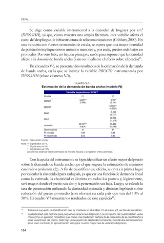 CEPAL
164
Se elige como variable instrumental a la densidad de hogares por km2
(DENSHH), ya que, como muestra una amplia literatura, esta variable afecta el
costo del despliegue de infraestructura de telecomunicaciones (Cribbett, 2000). En
una industria con fuertes economías de escala, se espera que una mayor densidad
de población implique costos unitarios menores y, por ende, precios más bajos en
promedio. Por otro lado, no hay, en principio, razón para suponer que la densidad
afecte a la demanda de banda ancha (a no ser mediante el efecto sobre el precio)15
.
En el cuadro V.6, se presentan los resultados de la estimación de la demanda
de banda ancha, en la que se incluye la variable PRECIO instrumentada por
DENSHH (véase el anexo V.3).
Cuadro V.6
Estimación de la demanda de banda ancha (modelo IV)
Variable dependiente: PENET
Variable (1) (2)
PRECIO
-0,248***
(0,068)
-0,190*
(0,104)
PBICAP
0,0003**
(0,0001)
EDAD
-0,944
(0,727)
EDUC
26,702
(47,379)
constante
36,131***
(4,834)
60,844
(65,149)
Observaciones 51 51
R2
centrado -0,04 0,44
R2
no centrado 0,63 0,80
Fuente: Elaboración propia.
Nota:	*** Significativo al 1%.
	 ** Significativo al 5%.
* Significativo al 10%.
Los errores estándar fueron estimados de manera robusta y se reportan entre paréntesis.
Con la ayuda del instrumento, se logra identificar un efecto mayor del precio
sobre la demanda de banda ancha que el que sugiere la estimación de mínimos
cuadrados (columna (2)). A fin de cuantificar ese efecto, se opta en primer lugar
por calcular la elasticidad para cada país, ya que en una función de demanda lineal
como la estimada, la elasticidad es distinta en todos los puntos y, lógicamente,
será mayor donde el precio sea alto y la penetración sea baja. Luego, se calcula la
tasa de penetración utilizando la elasticidad estimada y distintas hipótesis sobre
reducción del precio promedio (con ofertas) en cada país que van del 10% al
50%. El cuadro V.7 muestra los resultados de este ejercicio16
.
15	
Éste es el supuesto de identificación que se mantiene en el análisis. En el anexo V.3, se discute su validez.
16	
La elasticidad está definida para pequeñas variaciones del precio. Los cómputos del cuadro deben verse
más como un ejercicio hipotético que como una predicción certera de la respuesta de la penetración a
esas variaciones del precio. Sólo bajo un supuesto de elasticidad constante, los cálculos serían exactos;
en el caso contrario, la aproximación será peor cuanto mayor sea la variación del precio.
 