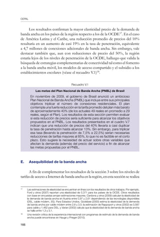 CEPAL
166
Los resultados confirman la mayor elasticidad precio de la demanda de
banda ancha en los países de la región respecto a los de la OCDE17
. En el caso
de América Latina y el Caribe, una reducción promedio de precios del 10%
resultaría en un aumento de casi 19% en la tasa de penetración, equivalente
a 4,7 millones de conexiones adicionales de banda ancha. Sin embargo, vale
destacar también que, aun con reducciones de precio del 50%, la región
estaría lejos de los niveles de penetración de la OCDE, hallazgo que valida la
búsqueda de estrategias complementarias de conectividad tal como el fomento
a la banda ancha móvil, los modelos de acceso compartido y el subsidio a los
establecimientos escolares (véase el recuadro V.1)18
.
Recuadro V.1
Las metas del Plan Nacional de Banda Ancha (PNBL) de Brasil
En noviembre de 2009, el gobierno de Brasil anunció un ambicioso
Plan Nacional de Banda Ancha (PNBL) que incluye entre sus principales
objetivos triplicar el número de conexiones residenciales. El plan
contempla una fuerte reducción en la tarifa promedio del plan más barato
de aproximadamente 40% (de los actuales 49 reales en promedio a 29
reales, según el Plan). Los resultados de esta sección permiten evaluar
si esta reducción de precios sería suficiente para alcanzar los objetivos
propuestos en el PNBL. Los resultados presentados en el cuadro V.7
indican que una reducción de precios del 40% llevaría a casi duplicar
la tasa de penetración hasta alcanzar 13%. Sin embargo, para triplicar
esa tasa (llevando la penetración de 7,5% a 22,5%) serían necesarias
reducciones de tarifas mayores al 85%, lo que no es factible en el corto
plazo. Esto sugiere la necesidad de actuar sobre otras variables que
afectan la demanda (además del precio del servicio) a fin de alcanzar
las metas propuestas por el PNBL.
E. 	 Asequibilidad de la banda ancha
A fin de complementar los resultados de la sección 3 sobre los niveles de
tarifas de acceso a Internet de banda ancha en la región, en esta sección se realiza
17	
Las estimaciones de elasticidad se encuentran en línea con los resultados de otros trabajos. Por ejemplo,
Ford y otros (2007) reportan una elasticidad de 0,371 para los países de la OCDE. Otros resultados
con base en encuestas arrojan estimaciones mayores. Cardona y otros (2009) calculan la elasticidad de
la demanda de banda ancha en Austria entre 0,97 y 2,61 dependiendo de las tecnologías disponibles
(DSL, cable módem, 3G). Para Estados Unidos, Goolsbee (2000) estima la elasticidad de la demanda
de banda ancha por cable módem entre 2,8 y 3,5; la estimación de Rappoport y otros (2002) es 0,587
para cable y 1,462 para DSL; y Varian (2002) calcula que la elasticidad de la demanda de banda ancha
se halla entre 1,3 y 3,1.
18	
Una revisión crítica de la experiencia internacional con programas de estímulo de la demanda de banda
ancha puede encontrarse en Hauge y Prieger (2010).
 