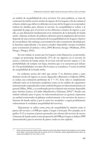 Acelerando la revolución digital: banda ancha para América Latina y el Caribe
167
un análisis de asequibilidad de estos servicios. En otras palabras, se trata de
contrastar las tarifas con los niveles de ingreso de los hogares a fin de estimar el
esfuerzo relativo que deben (o deberían en el caso de los hogares no conectados)
realizar las familias para obtener el servicio. La asequibilidad se refiere a la
capacidad de pago por el servicio en los diferentes estratos de ingreso y, por
ello, es una dimensión fundamental en la estimación de la demanda de banda
ancha. Además, el diseño de políticas eficientes para la ampliación del servicio
depende de una correcta estimación de la asequibilidad en los hogares objetivo
de esas políticas. Sin embargo, esta temática ha sido escasamente abordada por
la literatura especializada y los pocos estudios disponibles arrojan resultados
poco consistentes (Cardona y otros, 2009; Rosston, Savage y Waldman, 2010;
Hauge y Prieger, 2010).
En este trabajo se asume que los hogares están dispuestos, en promedio,
a pagar un porcentaje determinado (T%) de sus ingresos en el servicio de
acceso a Internet de banda ancha. Si el costo real del servicio supera a T, las
probabilidades de compra son bajas, mientras que si se encuentra por debajo
de T las probabilidades son altas. Por lo tanto, se considera a T como el umbral
de asequibilidad de la banda ancha.
La evidencia acerca del valor que asume T en distintos países y para
distintos niveles de ingreso es escasa. Siguiendo a Barrantes y Galperin (2008),
se realiza una estimación preliminar de T = 5%. Este valor es ampliamente
utilizado tanto en la literatura académica como en los análisis de organismos
internacionales especializados como umbral del gasto en telecomunicaciones en
general (Milne, 2006), y es confirmado por la evidencia más reciente disponible
para América Latina y el Caribe (Marchionni y Glüzman, 2010)19
. Siendo este
umbral utilizado para el gasto en telecomunicaciones en general, representa
un umbral conservador al aplicarse exclusivamente a los servicios de acceso a
Internet de banda ancha (y por lo tanto los resultados a seguir posiblemente
sobreestiman la verdadera asequibilidad del servicio).
Típicamente se utiliza como proxy de asequibilidad la relación entre el
precio del servicio y el PIB per cápita u hogar a nivel país. Por ejemplo, en el
gráfico V.12 se muestra el precio promedio (sin ofertas) del servicio de acceso
a Internet de banda ancha como proporción del PIB por hogar en dólares PPP
(mensualizado) para la muestra de países usada en este capítulo.
19	
Estos autores examinan el gasto total en telecomunicaciones del promedio de los hogares en ocho países
de la región y encuentran que sólo se acerca al 5% en Colombia, siendo significativamente menor en
casos como México (3,1%) y Perú (1,4%).
 