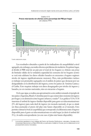 Acelerando la revolución digital: banda ancha para América Latina y el Caribe
169
Gráfico V.13
Precio más barato sin ofertas como porcentaje del PIB por hogar	
(En dólares PPP)
Fuente: elaboración propia.
Los resultados obtenidos a partir de los indicadores de asequibilidad a nivel
agregado,sinembargo,escondendiversosproblemasdemedición.Enprimerlugar,
al dividir el PIB total de un país por el total de los hogares se obtiene una proxy
de limitada validez de la verdadera capacidad de consumo de los hogares (como
se verá más adelante los datos oficiales basados en encuestas a hogares sugieren
niveles de ingreso significativamente menores). Pero, más problemático incluso
es trabajar con promedios agregados en el análisis de países que destacan por sus
desigualdades en la distribución del ingreso, como los países de América Latina y
el Caribe. Esto requiere trabajar con datos desagregados por niveles de ingreso y
basados, no en cuentas nacionales, sino en encuestas a hogares.
Enloquesigue,serealizaunaaproximaciónaesteanálisistomandoelejemplode
trespaíses(Argentina,BrasilyColombia)paralosqueexistendatosrecientesdeingreso
por hogar y con distinción entre hogares urbanos y rurales20
. Los gráficos V.14 a V.18
muestran el umbral de ingreso familiar disponible para gasto en telecomunicaciones
(5% del ingreso) para cada decil de ingreso (en moneda nacional), al que se añade
(en línea punteada) el precio del plan más barato disponible en el mercado. Esto
permiteestimarlabrechadeasequibilidad,quecorrespondealadiferenciaentreelingreso
disponible para el gasto en telecomunicaciones en cada hogar (es decir el umbral del
5%) y la tarifa correspondiente (en este caso el plan más barato disponible).
20	
Loa autores agradecen a sus colegas del Centro de Estudios Distributivos, Laborales y Sociales de la
Universidad Nacional de La Plata (CEDLAS), en particular a Guillermo Cruces, por la colaboración en el
procesamiento de los microdatos.
9,0
8,0
7,0
6,0
5,0
4,0
3,0
2,0
1,0
0,0
Guyana
Honduras
Nicaragua
Belice
Bolivia(Est.Plur.de)
Surinam
MediaLATAM
Guatemala
Paraguay
ElSalvador
Rep.Dominicana
Perú
Jamaica
Ecuador
Colombia
Argentina
Chile
Panamá
Brasil
CostaRica
Uruguay
Portugal
Rep.Corea
Polonia
México
NuevaZelanda
Hungria
Rep.Eslovaca
Francia
España
Italia
Belgica
Rep.Checa
Alemania
MediaOCDE
Grecia
Dinamarca
Japón
Canada
Holanda
Australia
Islandia
Finlandia
Austria
EstadosUnidos
TrinidadyTobago
Noruega
Suiza
Suecia
Venezuela(Rep.Bol.de)
Luxemburgo
Irlanda
Turquia
ReinoUnido
 