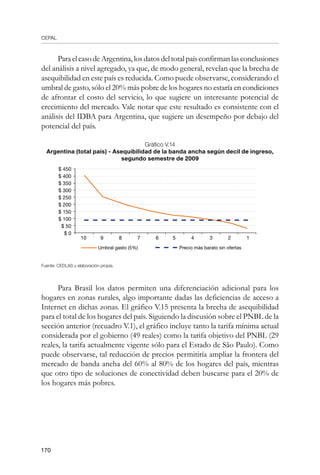 CEPAL
170
ParaelcasodeArgentina,losdatosdeltotalpaísconfirmanlasconclusiones
del análisis a nivel agregado, ya que, de modo general, revelan que la brecha de
asequibilidad en este país es reducida. Como puede observarse, considerando el
umbral de gasto, sólo el 20% más pobre de los hogares no estaría en condiciones
de afrontar el costo del servicio, lo que sugiere un interesante potencial de
crecimiento del mercado. Vale notar que este resultado es consistente con el
análisis del IDBA para Argentina, que sugiere un desempeño por debajo del
potencial del país.
Gráfico V.14
Argentina (total país) - Asequibilidad de la banda ancha según decil de ingreso,
segundo semestre de 2009
Fuente: CEDLAS y elaboración propia.
Para Brasil los datos permiten una diferenciación adicional para los
hogares en zonas rurales, algo importante dadas las deficiencias de acceso a
Internet en dichas zonas. El gráfico V.15 presenta la brecha de asequibilidad
para el total de los hogares del país. Siguiendo la discusión sobre el PNBL de la
sección anterior (recuadro V.1), el gráfico incluye tanto la tarifa mínima actual
considerada por el gobierno (49 reales) como la tarifa objetivo del PNBL (29
reales, la tarifa actualmente vigente sólo para el Estado de São Paulo). Como
puede observarse, tal reducción de precios permitiría ampliar la frontera del
mercado de banda ancha del 60% al 80% de los hogares del país, mientras
que otro tipo de soluciones de conectividad deben buscarse para el 20% de
los hogares más pobres.
$ 450
$ 400
$ 350
$ 300
$ 250
$ 200
$ 150
$ 100
$ 50
$ 0
10 9 8 7 6 5 4 3 2 1
Umbral gasto (5%) Precio más barato sin ofertas
 