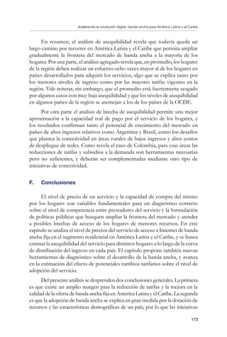 Acelerando la revolución digital: banda ancha para América Latina y el Caribe
173
En resumen, el análisis de asequibilidad revela que todavía queda un
largo camino por recorrer en América Latina y el Caribe que permita ampliar
gradualmente la frontera del mercado de banda ancha a la mayoría de los
hogares. Por una parte, el análisis agregado revela que, en promedio, los hogares
de la región deben realizar un esfuerzo ocho veces mayor al de los hogares en
países desarrollados para adquirir los servicios, algo que se explica tanto por
los menores niveles de ingreso como por las mayores tarifas vigentes en la
región. Vale reiterar, sin embargo, que el promedio está fuertemente sesgado
por algunos casos con muy baja asequibilidad y que los niveles de asequibilidad
en algunos países de la región se asemejan a los de los países de la OCDE.
Por otra parte el análisis de brecha de asequibilidad permite una mejor
aproximación a la capacidad real de pago por el servicio de los hogares, y
los resultados confirman tanto el potencial de crecimiento del mercado en
países de altos ingresos relativos como Argentina y Brasil, como los desafíos
que plantea la conectividad en áreas rurales de bajos ingresos y altos costos
de despliegue de redes. Como revela el caso de Colombia, para esas áreas las
reducciones de tarifas y subsidios a la demanda son herramientas necesarias
pero no suficientes, y deberán ser complementadas mediante otro tipo de
iniciativas de conectividad.
F. 	 Conclusiones
El nivel de precio de un servicio y la capacidad de compra del mismo
por los hogares son variables fundamentales para un diagnóstico correcto
sobre el nivel de competencia entre prestadores del servicio y la formulación
de políticas públicas que busquen ampliar la frontera del mercado y atender
a posibles brechas de acceso de los hogares de menores recursos. En este
capítulo se analiza el nivel de precios del servicio de acceso a Internet de banda
ancha fija en el segmento residencial en América Latina y el Caribe, y se busca
estimar la asequibilidad del servicio para distintos hogares a lo largo de la curva
de distribución del ingreso en cada país. El capítulo propone también nuevas
herramientas de diagnóstico sobre el desarrollo de la banda ancha, y avanza
en la estimación del efecto de potenciales cambios tarifarios sobre el nivel de
adopción del servicio.
Del presente análisis se desprenden dos conclusiones generales. La primera
es que existe un amplio margen para la reducción de tarifas y la mejora en la
calidad de la oferta de banda ancha fija en América Latina y el Caribe. La segunda
es que la adopción de banda ancha se explica en gran medida por la dotación de
recursos y las características demográficas de un país, por lo que las iniciativas
 